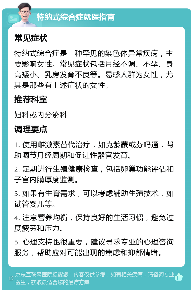 特纳式综合症就医指南 常见症状 特纳式综合症是一种罕见的染色体异常疾病，主要影响女性。常见症状包括月经不调、不孕、身高矮小、乳房发育不良等。易感人群为女性，尤其是那些有上述症状的女性。 推荐科室 妇科或内分泌科 调理要点 1. 使用雌激素替代治疗，如克龄蒙或芬吗通，帮助调节月经周期和促进性器官发育。 2. 定期进行生殖健康检查，包括卵巢功能评估和子宫内膜厚度监测。 3. 如果有生育需求，可以考虑辅助生殖技术，如试管婴儿等。 4. 注意营养均衡，保持良好的生活习惯，避免过度疲劳和压力。 5. 心理支持也很重要，建议寻求专业的心理咨询服务，帮助应对可能出现的焦虑和抑郁情绪。