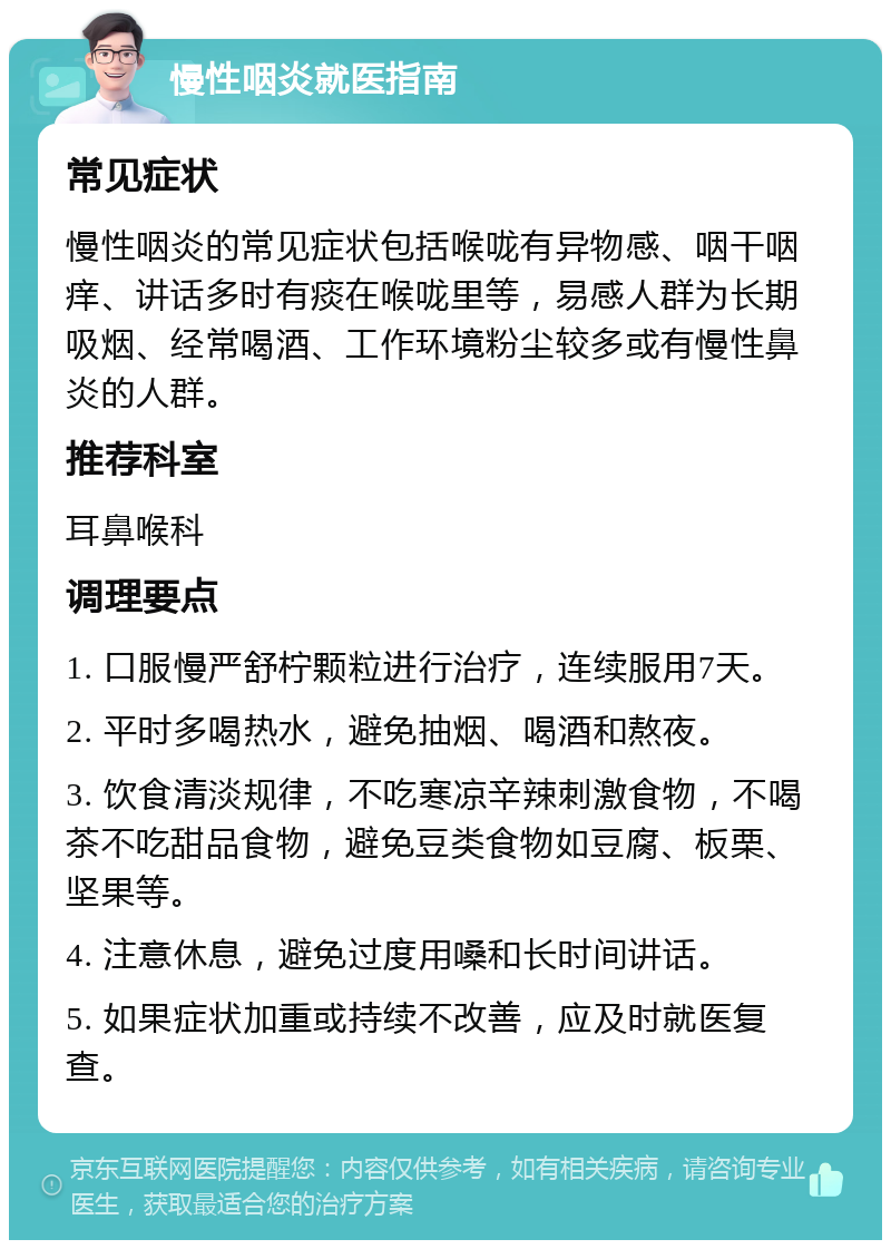 慢性咽炎就医指南 常见症状 慢性咽炎的常见症状包括喉咙有异物感、咽干咽痒、讲话多时有痰在喉咙里等，易感人群为长期吸烟、经常喝酒、工作环境粉尘较多或有慢性鼻炎的人群。 推荐科室 耳鼻喉科 调理要点 1. 口服慢严舒柠颗粒进行治疗，连续服用7天。 2. 平时多喝热水，避免抽烟、喝酒和熬夜。 3. 饮食清淡规律，不吃寒凉辛辣刺激食物，不喝茶不吃甜品食物，避免豆类食物如豆腐、板栗、坚果等。 4. 注意休息，避免过度用嗓和长时间讲话。 5. 如果症状加重或持续不改善，应及时就医复查。