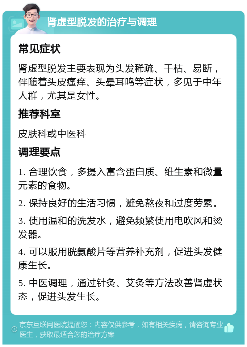 肾虚型脱发的治疗与调理 常见症状 肾虚型脱发主要表现为头发稀疏、干枯、易断，伴随着头皮瘙痒、头晕耳鸣等症状，多见于中年人群，尤其是女性。 推荐科室 皮肤科或中医科 调理要点 1. 合理饮食，多摄入富含蛋白质、维生素和微量元素的食物。 2. 保持良好的生活习惯，避免熬夜和过度劳累。 3. 使用温和的洗发水，避免频繁使用电吹风和烫发器。 4. 可以服用胱氨酸片等营养补充剂，促进头发健康生长。 5. 中医调理，通过针灸、艾灸等方法改善肾虚状态，促进头发生长。