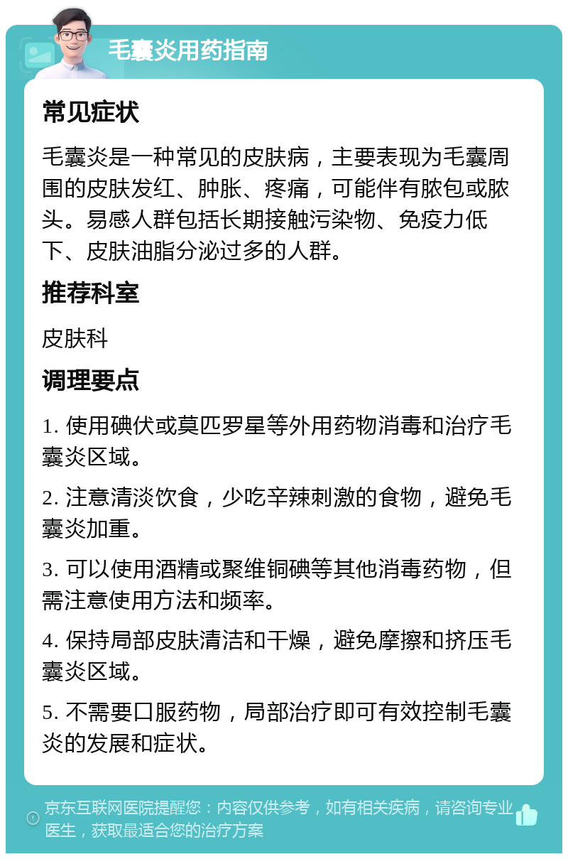 毛囊炎用药指南 常见症状 毛囊炎是一种常见的皮肤病，主要表现为毛囊周围的皮肤发红、肿胀、疼痛，可能伴有脓包或脓头。易感人群包括长期接触污染物、免疫力低下、皮肤油脂分泌过多的人群。 推荐科室 皮肤科 调理要点 1. 使用碘伏或莫匹罗星等外用药物消毒和治疗毛囊炎区域。 2. 注意清淡饮食，少吃辛辣刺激的食物，避免毛囊炎加重。 3. 可以使用酒精或聚维铜碘等其他消毒药物，但需注意使用方法和频率。 4. 保持局部皮肤清洁和干燥，避免摩擦和挤压毛囊炎区域。 5. 不需要口服药物，局部治疗即可有效控制毛囊炎的发展和症状。