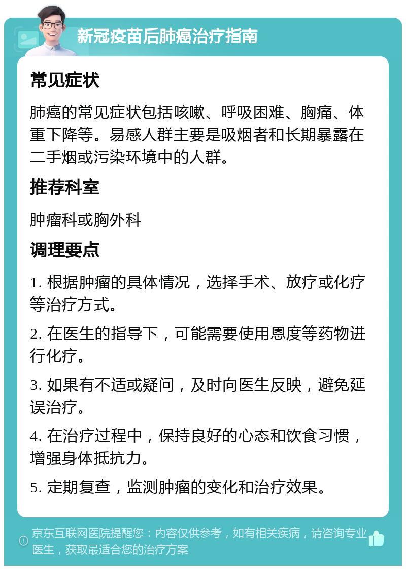 新冠疫苗后肺癌治疗指南 常见症状 肺癌的常见症状包括咳嗽、呼吸困难、胸痛、体重下降等。易感人群主要是吸烟者和长期暴露在二手烟或污染环境中的人群。 推荐科室 肿瘤科或胸外科 调理要点 1. 根据肿瘤的具体情况，选择手术、放疗或化疗等治疗方式。 2. 在医生的指导下，可能需要使用恩度等药物进行化疗。 3. 如果有不适或疑问，及时向医生反映，避免延误治疗。 4. 在治疗过程中，保持良好的心态和饮食习惯，增强身体抵抗力。 5. 定期复查，监测肿瘤的变化和治疗效果。