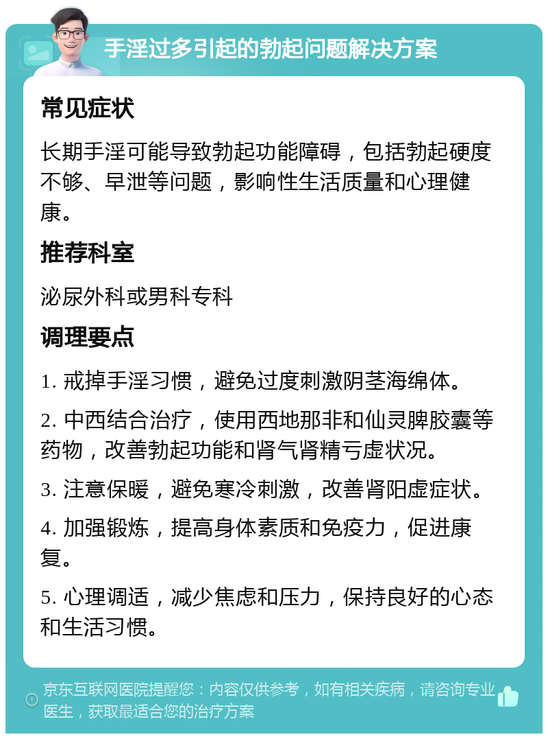 手淫过多引起的勃起问题解决方案 常见症状 长期手淫可能导致勃起功能障碍，包括勃起硬度不够、早泄等问题，影响性生活质量和心理健康。 推荐科室 泌尿外科或男科专科 调理要点 1. 戒掉手淫习惯，避免过度刺激阴茎海绵体。 2. 中西结合治疗，使用西地那非和仙灵脾胶囊等药物，改善勃起功能和肾气肾精亏虚状况。 3. 注意保暖，避免寒冷刺激，改善肾阳虚症状。 4. 加强锻炼，提高身体素质和免疫力，促进康复。 5. 心理调适，减少焦虑和压力，保持良好的心态和生活习惯。