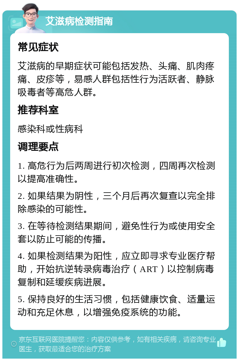 艾滋病检测指南 常见症状 艾滋病的早期症状可能包括发热、头痛、肌肉疼痛、皮疹等，易感人群包括性行为活跃者、静脉吸毒者等高危人群。 推荐科室 感染科或性病科 调理要点 1. 高危行为后两周进行初次检测，四周再次检测以提高准确性。 2. 如果结果为阴性，三个月后再次复查以完全排除感染的可能性。 3. 在等待检测结果期间，避免性行为或使用安全套以防止可能的传播。 4. 如果检测结果为阳性，应立即寻求专业医疗帮助，开始抗逆转录病毒治疗（ART）以控制病毒复制和延缓疾病进展。 5. 保持良好的生活习惯，包括健康饮食、适量运动和充足休息，以增强免疫系统的功能。