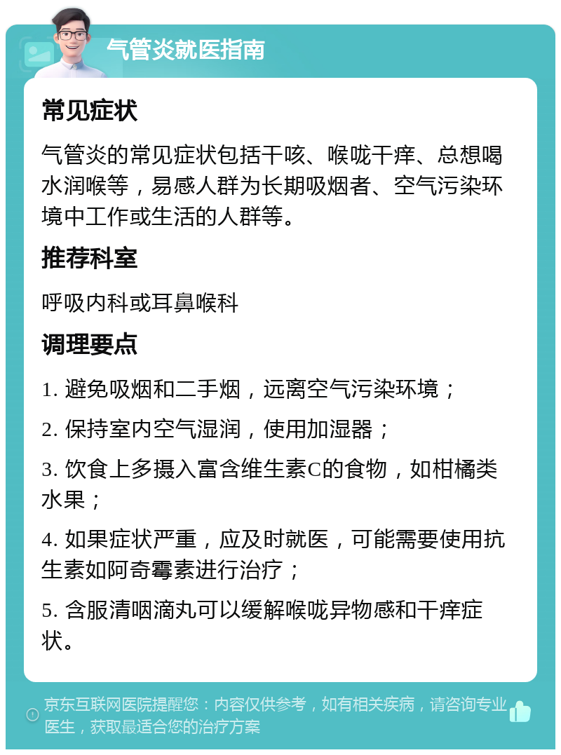 气管炎就医指南 常见症状 气管炎的常见症状包括干咳、喉咙干痒、总想喝水润喉等，易感人群为长期吸烟者、空气污染环境中工作或生活的人群等。 推荐科室 呼吸内科或耳鼻喉科 调理要点 1. 避免吸烟和二手烟，远离空气污染环境； 2. 保持室内空气湿润，使用加湿器； 3. 饮食上多摄入富含维生素C的食物，如柑橘类水果； 4. 如果症状严重，应及时就医，可能需要使用抗生素如阿奇霉素进行治疗； 5. 含服清咽滴丸可以缓解喉咙异物感和干痒症状。