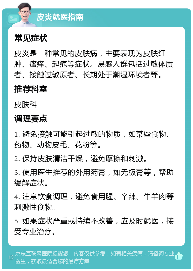 皮炎就医指南 常见症状 皮炎是一种常见的皮肤病，主要表现为皮肤红肿、瘙痒、起疱等症状。易感人群包括过敏体质者、接触过敏原者、长期处于潮湿环境者等。 推荐科室 皮肤科 调理要点 1. 避免接触可能引起过敏的物质，如某些食物、药物、动物皮毛、花粉等。 2. 保持皮肤清洁干燥，避免摩擦和刺激。 3. 使用医生推荐的外用药膏，如无极膏等，帮助缓解症状。 4. 注意饮食调理，避免食用腥、辛辣、牛羊肉等刺激性食物。 5. 如果症状严重或持续不改善，应及时就医，接受专业治疗。