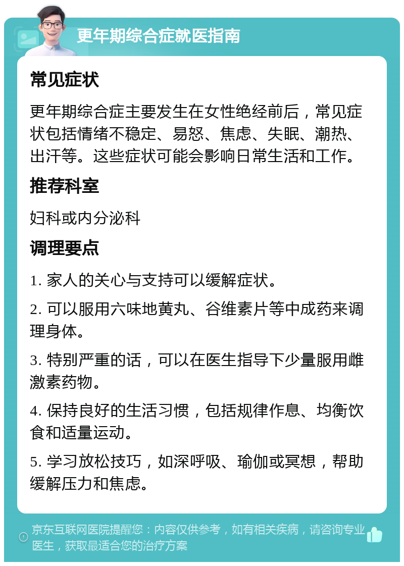 更年期综合症就医指南 常见症状 更年期综合症主要发生在女性绝经前后，常见症状包括情绪不稳定、易怒、焦虑、失眠、潮热、出汗等。这些症状可能会影响日常生活和工作。 推荐科室 妇科或内分泌科 调理要点 1. 家人的关心与支持可以缓解症状。 2. 可以服用六味地黄丸、谷维素片等中成药来调理身体。 3. 特别严重的话，可以在医生指导下少量服用雌激素药物。 4. 保持良好的生活习惯，包括规律作息、均衡饮食和适量运动。 5. 学习放松技巧，如深呼吸、瑜伽或冥想，帮助缓解压力和焦虑。