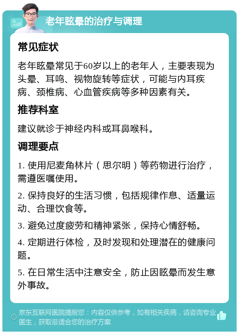 老年眩晕的治疗与调理 常见症状 老年眩晕常见于60岁以上的老年人，主要表现为头晕、耳鸣、视物旋转等症状，可能与内耳疾病、颈椎病、心血管疾病等多种因素有关。 推荐科室 建议就诊于神经内科或耳鼻喉科。 调理要点 1. 使用尼麦角林片（思尔明）等药物进行治疗，需遵医嘱使用。 2. 保持良好的生活习惯，包括规律作息、适量运动、合理饮食等。 3. 避免过度疲劳和精神紧张，保持心情舒畅。 4. 定期进行体检，及时发现和处理潜在的健康问题。 5. 在日常生活中注意安全，防止因眩晕而发生意外事故。