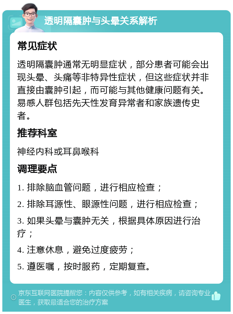 透明隔囊肿与头晕关系解析 常见症状 透明隔囊肿通常无明显症状，部分患者可能会出现头晕、头痛等非特异性症状，但这些症状并非直接由囊肿引起，而可能与其他健康问题有关。易感人群包括先天性发育异常者和家族遗传史者。 推荐科室 神经内科或耳鼻喉科 调理要点 1. 排除脑血管问题，进行相应检查； 2. 排除耳源性、眼源性问题，进行相应检查； 3. 如果头晕与囊肿无关，根据具体原因进行治疗； 4. 注意休息，避免过度疲劳； 5. 遵医嘱，按时服药，定期复查。