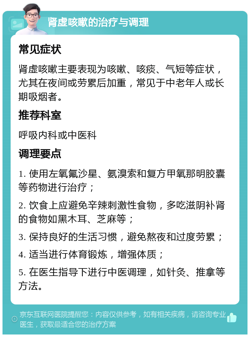 肾虚咳嗽的治疗与调理 常见症状 肾虚咳嗽主要表现为咳嗽、咳痰、气短等症状，尤其在夜间或劳累后加重，常见于中老年人或长期吸烟者。 推荐科室 呼吸内科或中医科 调理要点 1. 使用左氧氟沙星、氨溴索和复方甲氧那明胶囊等药物进行治疗； 2. 饮食上应避免辛辣刺激性食物，多吃滋阴补肾的食物如黑木耳、芝麻等； 3. 保持良好的生活习惯，避免熬夜和过度劳累； 4. 适当进行体育锻炼，增强体质； 5. 在医生指导下进行中医调理，如针灸、推拿等方法。