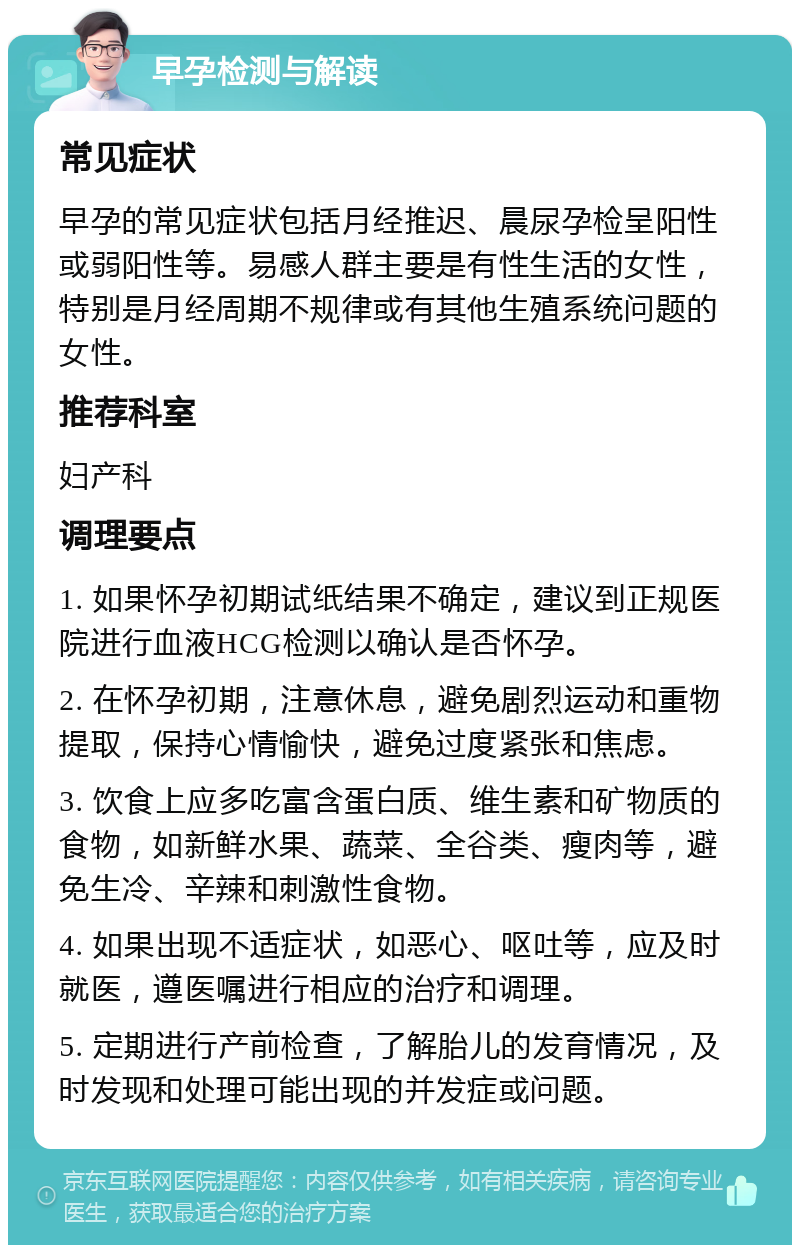 早孕检测与解读 常见症状 早孕的常见症状包括月经推迟、晨尿孕检呈阳性或弱阳性等。易感人群主要是有性生活的女性，特别是月经周期不规律或有其他生殖系统问题的女性。 推荐科室 妇产科 调理要点 1. 如果怀孕初期试纸结果不确定，建议到正规医院进行血液HCG检测以确认是否怀孕。 2. 在怀孕初期，注意休息，避免剧烈运动和重物提取，保持心情愉快，避免过度紧张和焦虑。 3. 饮食上应多吃富含蛋白质、维生素和矿物质的食物，如新鲜水果、蔬菜、全谷类、瘦肉等，避免生冷、辛辣和刺激性食物。 4. 如果出现不适症状，如恶心、呕吐等，应及时就医，遵医嘱进行相应的治疗和调理。 5. 定期进行产前检查，了解胎儿的发育情况，及时发现和处理可能出现的并发症或问题。