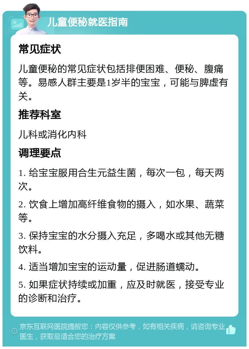 儿童便秘就医指南 常见症状 儿童便秘的常见症状包括排便困难、便秘、腹痛等。易感人群主要是1岁半的宝宝，可能与脾虚有关。 推荐科室 儿科或消化内科 调理要点 1. 给宝宝服用合生元益生菌，每次一包，每天两次。 2. 饮食上增加高纤维食物的摄入，如水果、蔬菜等。 3. 保持宝宝的水分摄入充足，多喝水或其他无糖饮料。 4. 适当增加宝宝的运动量，促进肠道蠕动。 5. 如果症状持续或加重，应及时就医，接受专业的诊断和治疗。