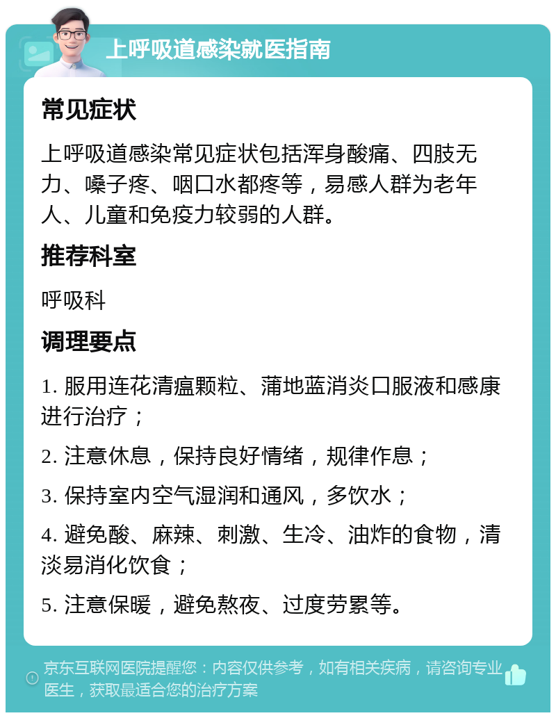 上呼吸道感染就医指南 常见症状 上呼吸道感染常见症状包括浑身酸痛、四肢无力、嗓子疼、咽口水都疼等，易感人群为老年人、儿童和免疫力较弱的人群。 推荐科室 呼吸科 调理要点 1. 服用连花清瘟颗粒、蒲地蓝消炎口服液和感康进行治疗； 2. 注意休息，保持良好情绪，规律作息； 3. 保持室内空气湿润和通风，多饮水； 4. 避免酸、麻辣、刺激、生冷、油炸的食物，清淡易消化饮食； 5. 注意保暖，避免熬夜、过度劳累等。