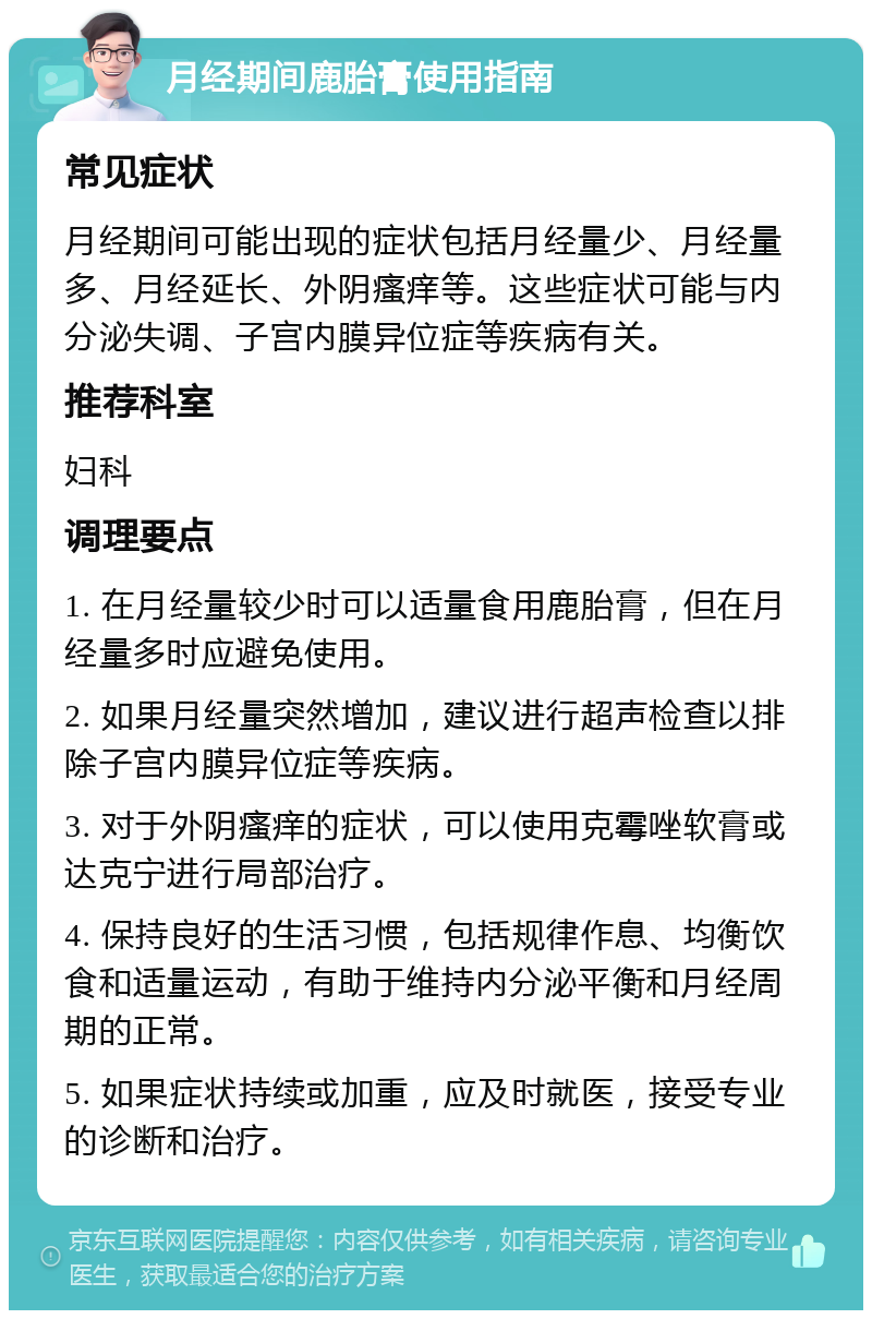 月经期间鹿胎膏使用指南 常见症状 月经期间可能出现的症状包括月经量少、月经量多、月经延长、外阴瘙痒等。这些症状可能与内分泌失调、子宫内膜异位症等疾病有关。 推荐科室 妇科 调理要点 1. 在月经量较少时可以适量食用鹿胎膏，但在月经量多时应避免使用。 2. 如果月经量突然增加，建议进行超声检查以排除子宫内膜异位症等疾病。 3. 对于外阴瘙痒的症状，可以使用克霉唑软膏或达克宁进行局部治疗。 4. 保持良好的生活习惯，包括规律作息、均衡饮食和适量运动，有助于维持内分泌平衡和月经周期的正常。 5. 如果症状持续或加重，应及时就医，接受专业的诊断和治疗。