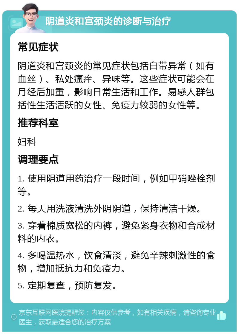 阴道炎和宫颈炎的诊断与治疗 常见症状 阴道炎和宫颈炎的常见症状包括白带异常（如有血丝）、私处瘙痒、异味等。这些症状可能会在月经后加重，影响日常生活和工作。易感人群包括性生活活跃的女性、免疫力较弱的女性等。 推荐科室 妇科 调理要点 1. 使用阴道用药治疗一段时间，例如甲硝唑栓剂等。 2. 每天用洗液清洗外阴阴道，保持清洁干燥。 3. 穿着棉质宽松的内裤，避免紧身衣物和合成材料的内衣。 4. 多喝温热水，饮食清淡，避免辛辣刺激性的食物，增加抵抗力和免疫力。 5. 定期复查，预防复发。