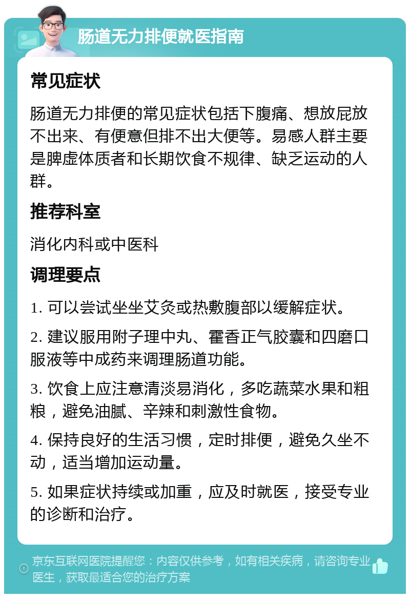 肠道无力排便就医指南 常见症状 肠道无力排便的常见症状包括下腹痛、想放屁放不出来、有便意但排不出大便等。易感人群主要是脾虚体质者和长期饮食不规律、缺乏运动的人群。 推荐科室 消化内科或中医科 调理要点 1. 可以尝试坐坐艾灸或热敷腹部以缓解症状。 2. 建议服用附子理中丸、霍香正气胶囊和四磨口服液等中成药来调理肠道功能。 3. 饮食上应注意清淡易消化，多吃蔬菜水果和粗粮，避免油腻、辛辣和刺激性食物。 4. 保持良好的生活习惯，定时排便，避免久坐不动，适当增加运动量。 5. 如果症状持续或加重，应及时就医，接受专业的诊断和治疗。