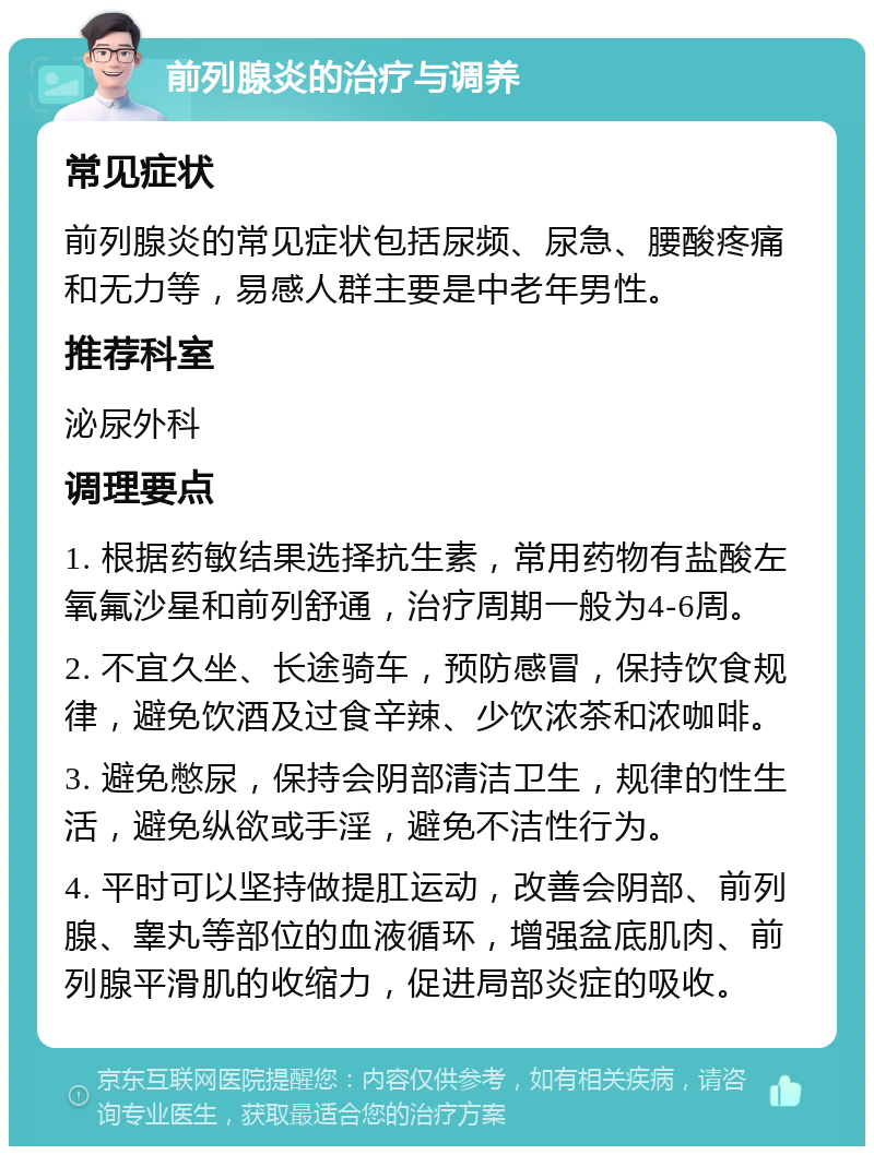 前列腺炎的治疗与调养 常见症状 前列腺炎的常见症状包括尿频、尿急、腰酸疼痛和无力等，易感人群主要是中老年男性。 推荐科室 泌尿外科 调理要点 1. 根据药敏结果选择抗生素，常用药物有盐酸左氧氟沙星和前列舒通，治疗周期一般为4-6周。 2. 不宜久坐、长途骑车，预防感冒，保持饮食规律，避免饮酒及过食辛辣、少饮浓茶和浓咖啡。 3. 避免憋尿，保持会阴部清洁卫生，规律的性生活，避免纵欲或手淫，避免不洁性行为。 4. 平时可以坚持做提肛运动，改善会阴部、前列腺、睾丸等部位的血液循环，增强盆底肌肉、前列腺平滑肌的收缩力，促进局部炎症的吸收。