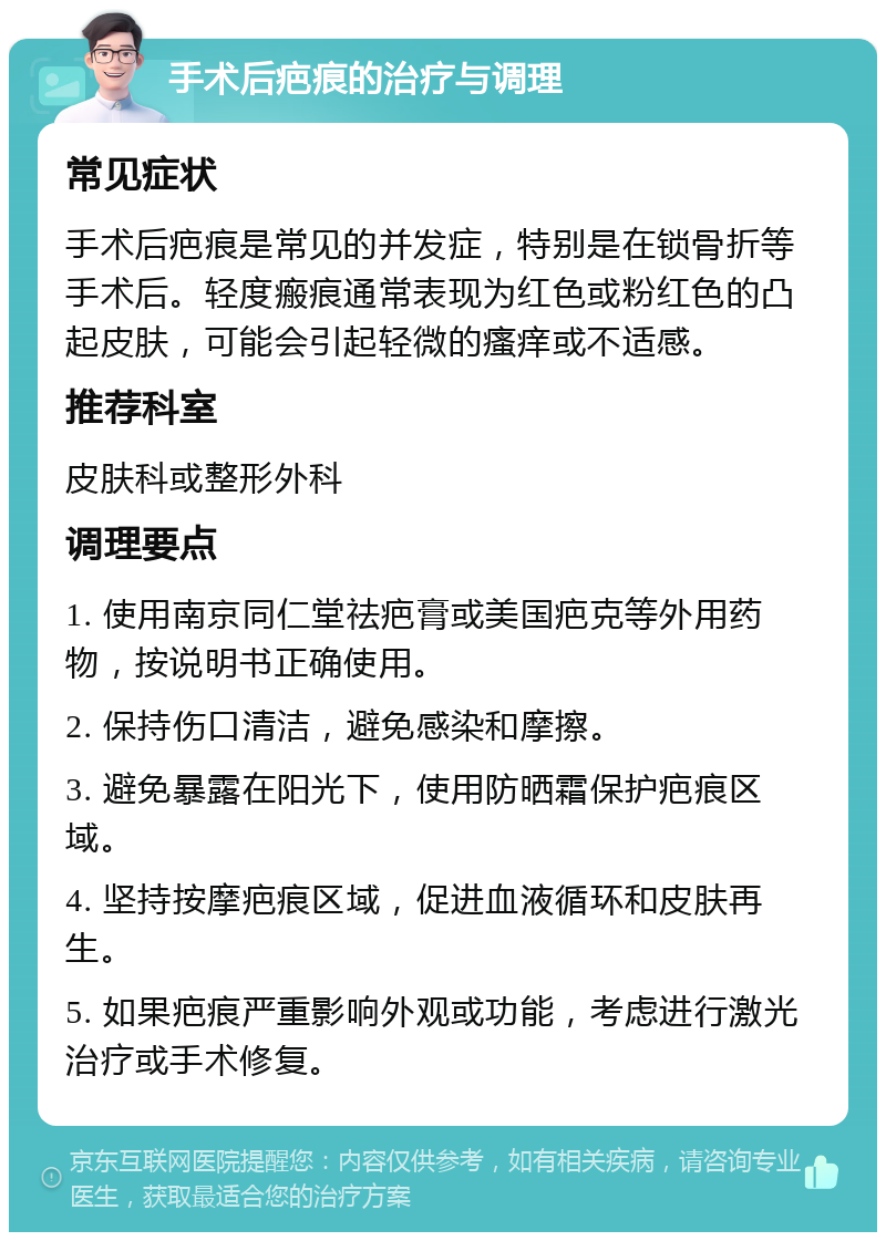 手术后疤痕的治疗与调理 常见症状 手术后疤痕是常见的并发症，特别是在锁骨折等手术后。轻度瘢痕通常表现为红色或粉红色的凸起皮肤，可能会引起轻微的瘙痒或不适感。 推荐科室 皮肤科或整形外科 调理要点 1. 使用南京同仁堂祛疤膏或美国疤克等外用药物，按说明书正确使用。 2. 保持伤口清洁，避免感染和摩擦。 3. 避免暴露在阳光下，使用防晒霜保护疤痕区域。 4. 坚持按摩疤痕区域，促进血液循环和皮肤再生。 5. 如果疤痕严重影响外观或功能，考虑进行激光治疗或手术修复。