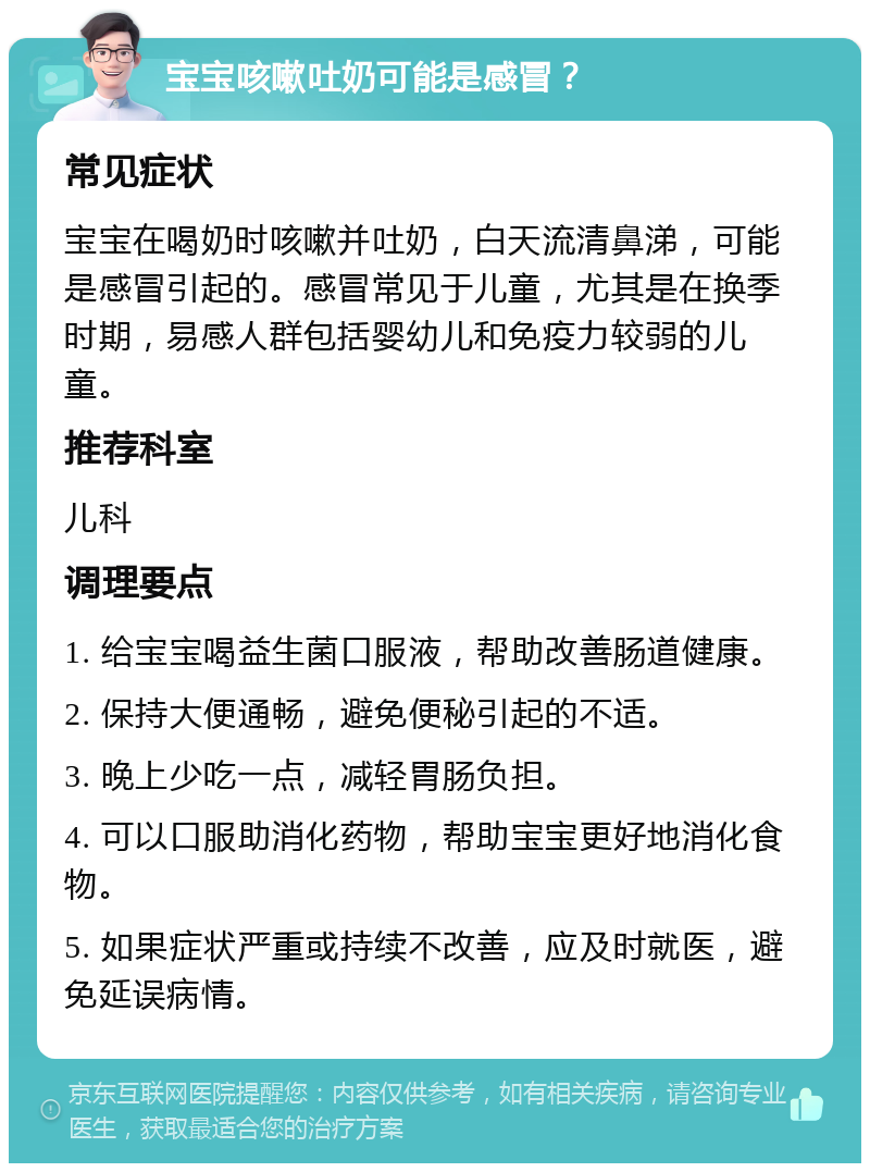 宝宝咳嗽吐奶可能是感冒？ 常见症状 宝宝在喝奶时咳嗽并吐奶，白天流清鼻涕，可能是感冒引起的。感冒常见于儿童，尤其是在换季时期，易感人群包括婴幼儿和免疫力较弱的儿童。 推荐科室 儿科 调理要点 1. 给宝宝喝益生菌口服液，帮助改善肠道健康。 2. 保持大便通畅，避免便秘引起的不适。 3. 晚上少吃一点，减轻胃肠负担。 4. 可以口服助消化药物，帮助宝宝更好地消化食物。 5. 如果症状严重或持续不改善，应及时就医，避免延误病情。