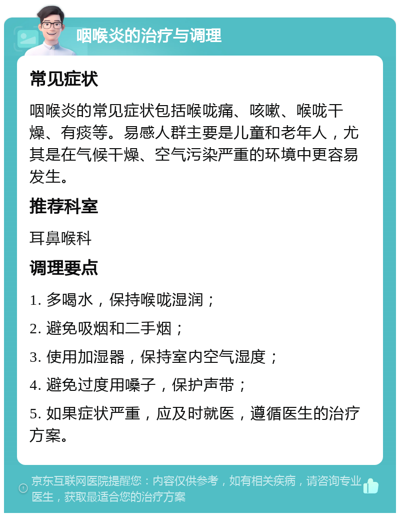 咽喉炎的治疗与调理 常见症状 咽喉炎的常见症状包括喉咙痛、咳嗽、喉咙干燥、有痰等。易感人群主要是儿童和老年人，尤其是在气候干燥、空气污染严重的环境中更容易发生。 推荐科室 耳鼻喉科 调理要点 1. 多喝水，保持喉咙湿润； 2. 避免吸烟和二手烟； 3. 使用加湿器，保持室内空气湿度； 4. 避免过度用嗓子，保护声带； 5. 如果症状严重，应及时就医，遵循医生的治疗方案。