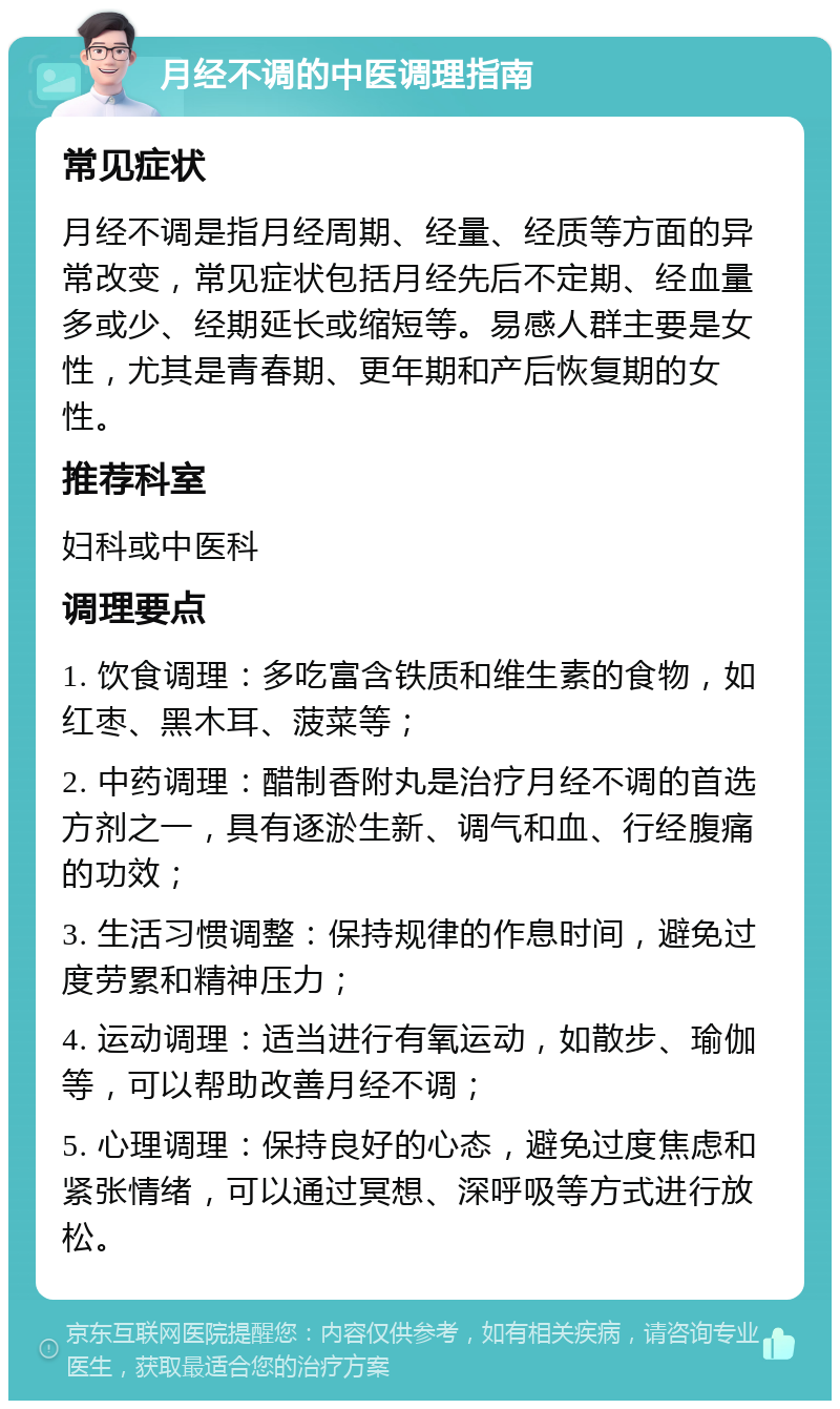 月经不调的中医调理指南 常见症状 月经不调是指月经周期、经量、经质等方面的异常改变，常见症状包括月经先后不定期、经血量多或少、经期延长或缩短等。易感人群主要是女性，尤其是青春期、更年期和产后恢复期的女性。 推荐科室 妇科或中医科 调理要点 1. 饮食调理：多吃富含铁质和维生素的食物，如红枣、黑木耳、菠菜等； 2. 中药调理：醋制香附丸是治疗月经不调的首选方剂之一，具有逐淤生新、调气和血、行经腹痛的功效； 3. 生活习惯调整：保持规律的作息时间，避免过度劳累和精神压力； 4. 运动调理：适当进行有氧运动，如散步、瑜伽等，可以帮助改善月经不调； 5. 心理调理：保持良好的心态，避免过度焦虑和紧张情绪，可以通过冥想、深呼吸等方式进行放松。