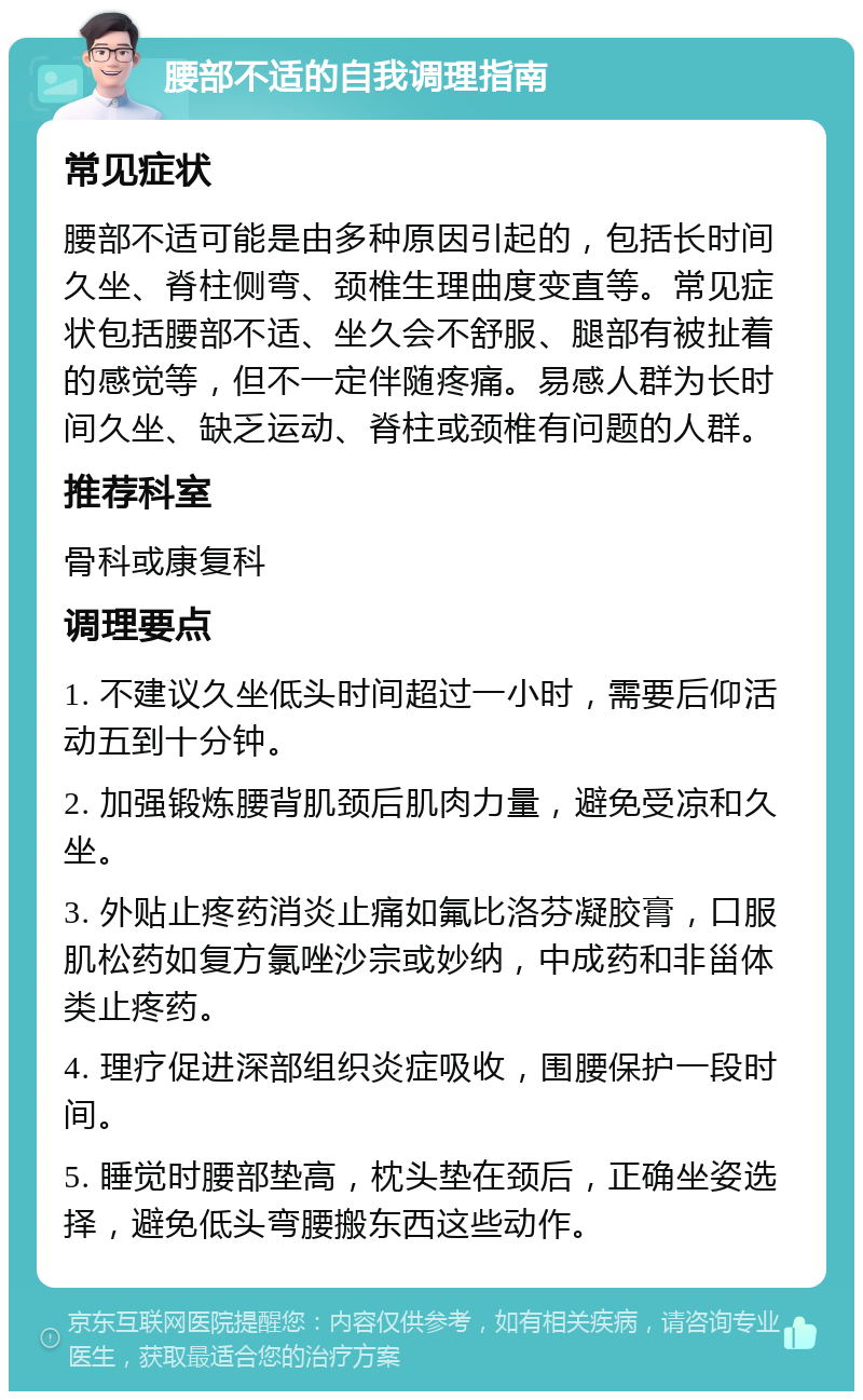 腰部不适的自我调理指南 常见症状 腰部不适可能是由多种原因引起的，包括长时间久坐、脊柱侧弯、颈椎生理曲度变直等。常见症状包括腰部不适、坐久会不舒服、腿部有被扯着的感觉等，但不一定伴随疼痛。易感人群为长时间久坐、缺乏运动、脊柱或颈椎有问题的人群。 推荐科室 骨科或康复科 调理要点 1. 不建议久坐低头时间超过一小时，需要后仰活动五到十分钟。 2. 加强锻炼腰背肌颈后肌肉力量，避免受凉和久坐。 3. 外贴止疼药消炎止痛如氟比洛芬凝胶膏，口服肌松药如复方氯唑沙宗或妙纳，中成药和非甾体类止疼药。 4. 理疗促进深部组织炎症吸收，围腰保护一段时间。 5. 睡觉时腰部垫高，枕头垫在颈后，正确坐姿选择，避免低头弯腰搬东西这些动作。