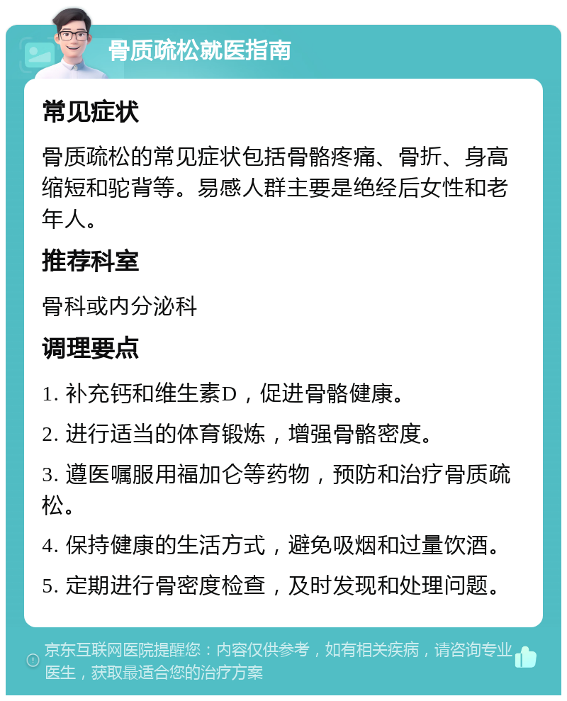 骨质疏松就医指南 常见症状 骨质疏松的常见症状包括骨骼疼痛、骨折、身高缩短和驼背等。易感人群主要是绝经后女性和老年人。 推荐科室 骨科或内分泌科 调理要点 1. 补充钙和维生素D，促进骨骼健康。 2. 进行适当的体育锻炼，增强骨骼密度。 3. 遵医嘱服用福加仑等药物，预防和治疗骨质疏松。 4. 保持健康的生活方式，避免吸烟和过量饮酒。 5. 定期进行骨密度检查，及时发现和处理问题。