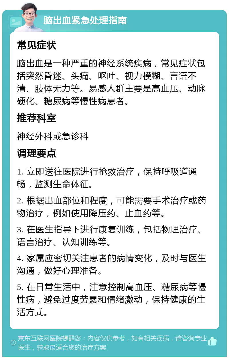 脑出血紧急处理指南 常见症状 脑出血是一种严重的神经系统疾病，常见症状包括突然昏迷、头痛、呕吐、视力模糊、言语不清、肢体无力等。易感人群主要是高血压、动脉硬化、糖尿病等慢性病患者。 推荐科室 神经外科或急诊科 调理要点 1. 立即送往医院进行抢救治疗，保持呼吸道通畅，监测生命体征。 2. 根据出血部位和程度，可能需要手术治疗或药物治疗，例如使用降压药、止血药等。 3. 在医生指导下进行康复训练，包括物理治疗、语言治疗、认知训练等。 4. 家属应密切关注患者的病情变化，及时与医生沟通，做好心理准备。 5. 在日常生活中，注意控制高血压、糖尿病等慢性病，避免过度劳累和情绪激动，保持健康的生活方式。