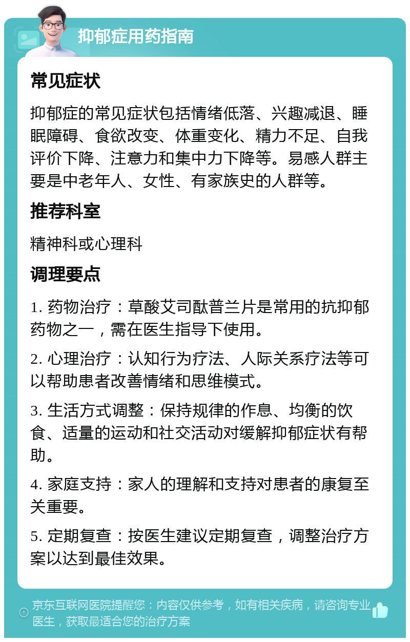 抑郁症用药指南 常见症状 抑郁症的常见症状包括情绪低落、兴趣减退、睡眠障碍、食欲改变、体重变化、精力不足、自我评价下降、注意力和集中力下降等。易感人群主要是中老年人、女性、有家族史的人群等。 推荐科室 精神科或心理科 调理要点 1. 药物治疗：草酸艾司酞普兰片是常用的抗抑郁药物之一，需在医生指导下使用。 2. 心理治疗：认知行为疗法、人际关系疗法等可以帮助患者改善情绪和思维模式。 3. 生活方式调整：保持规律的作息、均衡的饮食、适量的运动和社交活动对缓解抑郁症状有帮助。 4. 家庭支持：家人的理解和支持对患者的康复至关重要。 5. 定期复查：按医生建议定期复查，调整治疗方案以达到最佳效果。