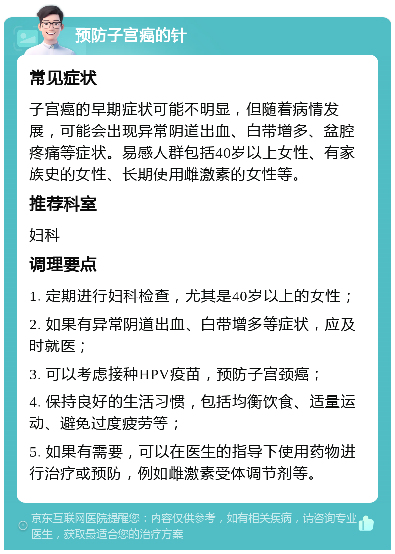 预防子宫癌的针 常见症状 子宫癌的早期症状可能不明显，但随着病情发展，可能会出现异常阴道出血、白带增多、盆腔疼痛等症状。易感人群包括40岁以上女性、有家族史的女性、长期使用雌激素的女性等。 推荐科室 妇科 调理要点 1. 定期进行妇科检查，尤其是40岁以上的女性； 2. 如果有异常阴道出血、白带增多等症状，应及时就医； 3. 可以考虑接种HPV疫苗，预防子宫颈癌； 4. 保持良好的生活习惯，包括均衡饮食、适量运动、避免过度疲劳等； 5. 如果有需要，可以在医生的指导下使用药物进行治疗或预防，例如雌激素受体调节剂等。