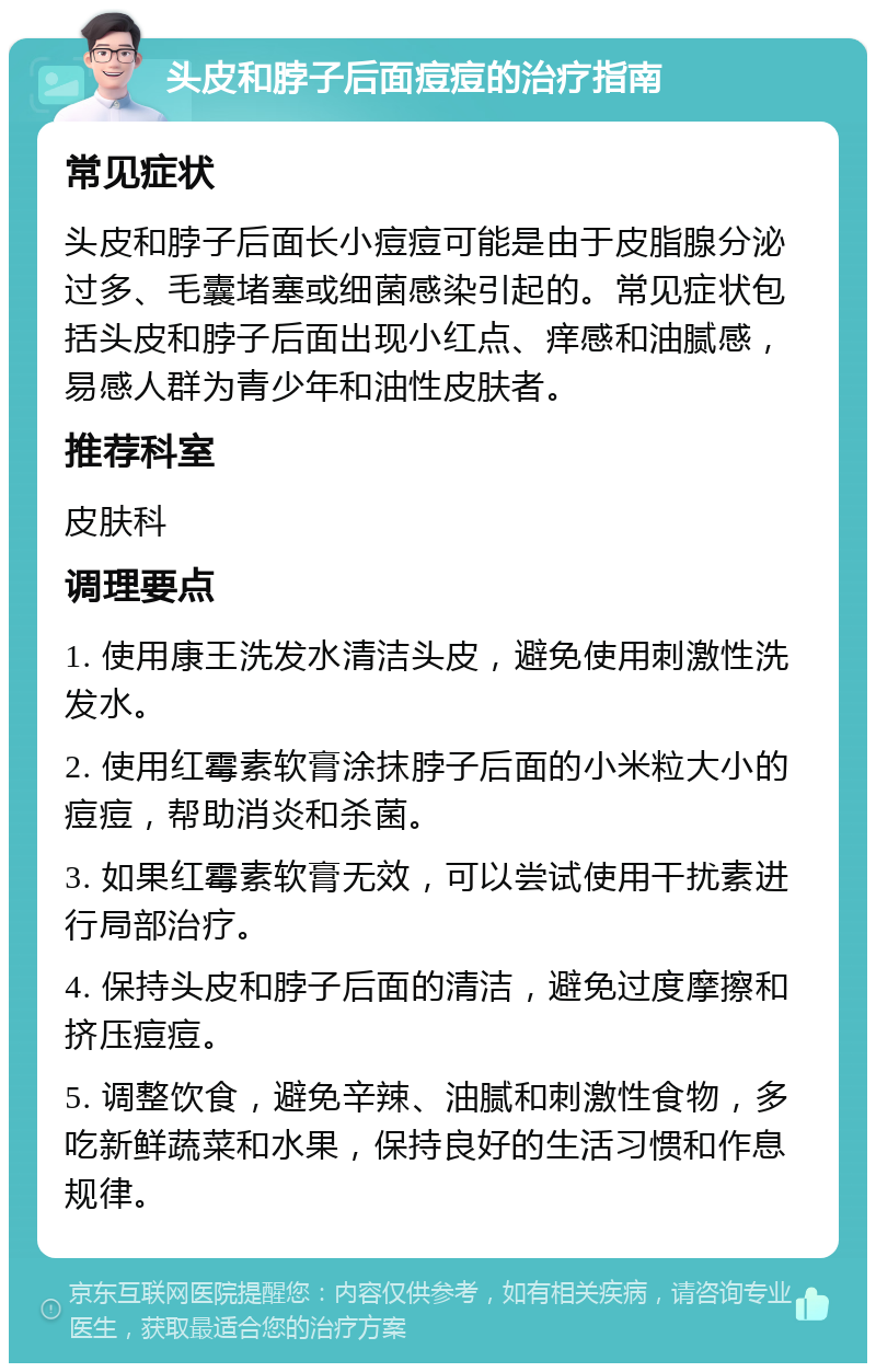 头皮和脖子后面痘痘的治疗指南 常见症状 头皮和脖子后面长小痘痘可能是由于皮脂腺分泌过多、毛囊堵塞或细菌感染引起的。常见症状包括头皮和脖子后面出现小红点、痒感和油腻感，易感人群为青少年和油性皮肤者。 推荐科室 皮肤科 调理要点 1. 使用康王洗发水清洁头皮，避免使用刺激性洗发水。 2. 使用红霉素软膏涂抹脖子后面的小米粒大小的痘痘，帮助消炎和杀菌。 3. 如果红霉素软膏无效，可以尝试使用干扰素进行局部治疗。 4. 保持头皮和脖子后面的清洁，避免过度摩擦和挤压痘痘。 5. 调整饮食，避免辛辣、油腻和刺激性食物，多吃新鲜蔬菜和水果，保持良好的生活习惯和作息规律。