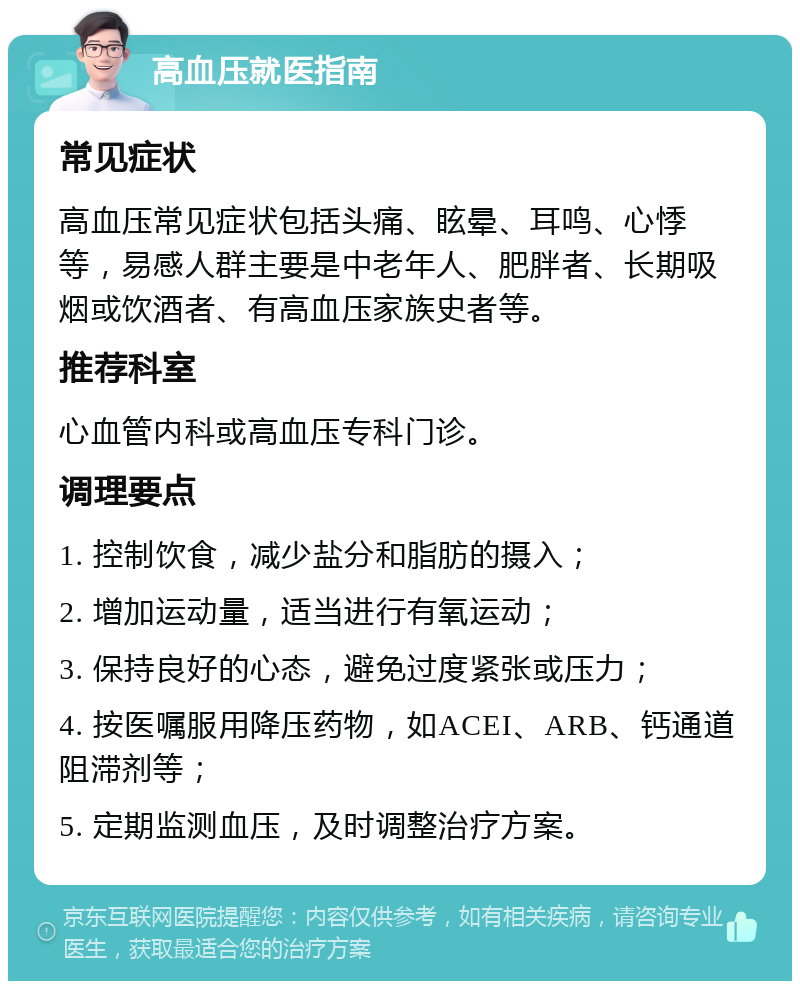 高血压就医指南 常见症状 高血压常见症状包括头痛、眩晕、耳鸣、心悸等，易感人群主要是中老年人、肥胖者、长期吸烟或饮酒者、有高血压家族史者等。 推荐科室 心血管内科或高血压专科门诊。 调理要点 1. 控制饮食，减少盐分和脂肪的摄入； 2. 增加运动量，适当进行有氧运动； 3. 保持良好的心态，避免过度紧张或压力； 4. 按医嘱服用降压药物，如ACEI、ARB、钙通道阻滞剂等； 5. 定期监测血压，及时调整治疗方案。