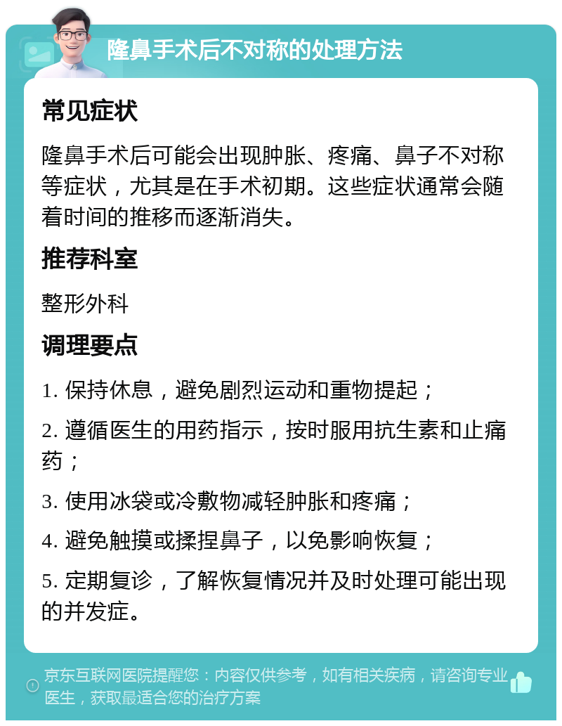 隆鼻手术后不对称的处理方法 常见症状 隆鼻手术后可能会出现肿胀、疼痛、鼻子不对称等症状，尤其是在手术初期。这些症状通常会随着时间的推移而逐渐消失。 推荐科室 整形外科 调理要点 1. 保持休息，避免剧烈运动和重物提起； 2. 遵循医生的用药指示，按时服用抗生素和止痛药； 3. 使用冰袋或冷敷物减轻肿胀和疼痛； 4. 避免触摸或揉捏鼻子，以免影响恢复； 5. 定期复诊，了解恢复情况并及时处理可能出现的并发症。