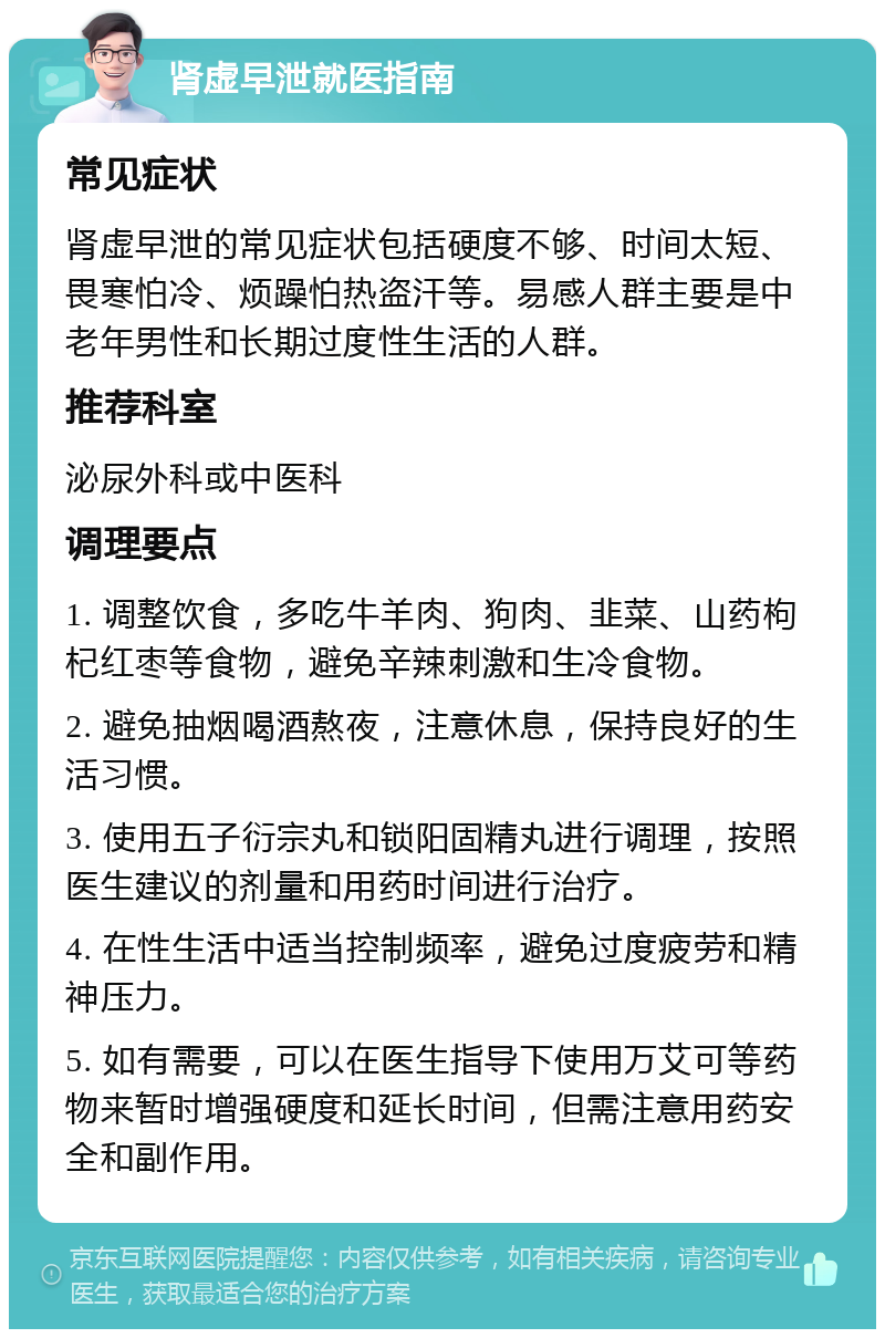 肾虚早泄就医指南 常见症状 肾虚早泄的常见症状包括硬度不够、时间太短、畏寒怕冷、烦躁怕热盗汗等。易感人群主要是中老年男性和长期过度性生活的人群。 推荐科室 泌尿外科或中医科 调理要点 1. 调整饮食，多吃牛羊肉、狗肉、韭菜、山药枸杞红枣等食物，避免辛辣刺激和生冷食物。 2. 避免抽烟喝酒熬夜，注意休息，保持良好的生活习惯。 3. 使用五子衍宗丸和锁阳固精丸进行调理，按照医生建议的剂量和用药时间进行治疗。 4. 在性生活中适当控制频率，避免过度疲劳和精神压力。 5. 如有需要，可以在医生指导下使用万艾可等药物来暂时增强硬度和延长时间，但需注意用药安全和副作用。