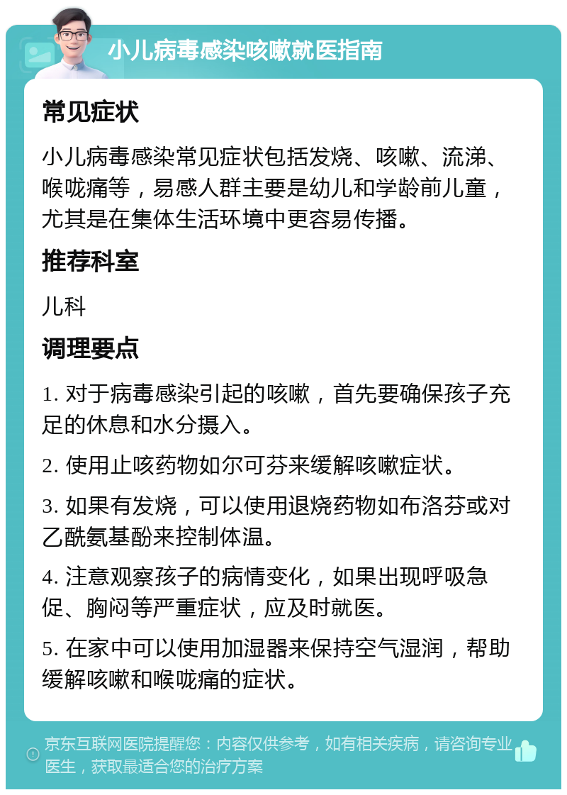 小儿病毒感染咳嗽就医指南 常见症状 小儿病毒感染常见症状包括发烧、咳嗽、流涕、喉咙痛等，易感人群主要是幼儿和学龄前儿童，尤其是在集体生活环境中更容易传播。 推荐科室 儿科 调理要点 1. 对于病毒感染引起的咳嗽，首先要确保孩子充足的休息和水分摄入。 2. 使用止咳药物如尔可芬来缓解咳嗽症状。 3. 如果有发烧，可以使用退烧药物如布洛芬或对乙酰氨基酚来控制体温。 4. 注意观察孩子的病情变化，如果出现呼吸急促、胸闷等严重症状，应及时就医。 5. 在家中可以使用加湿器来保持空气湿润，帮助缓解咳嗽和喉咙痛的症状。