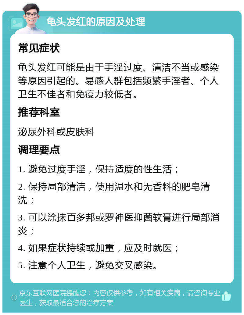 龟头发红的原因及处理 常见症状 龟头发红可能是由于手淫过度、清洁不当或感染等原因引起的。易感人群包括频繁手淫者、个人卫生不佳者和免疫力较低者。 推荐科室 泌尿外科或皮肤科 调理要点 1. 避免过度手淫，保持适度的性生活； 2. 保持局部清洁，使用温水和无香料的肥皂清洗； 3. 可以涂抹百多邦或罗神医抑菌软膏进行局部消炎； 4. 如果症状持续或加重，应及时就医； 5. 注意个人卫生，避免交叉感染。