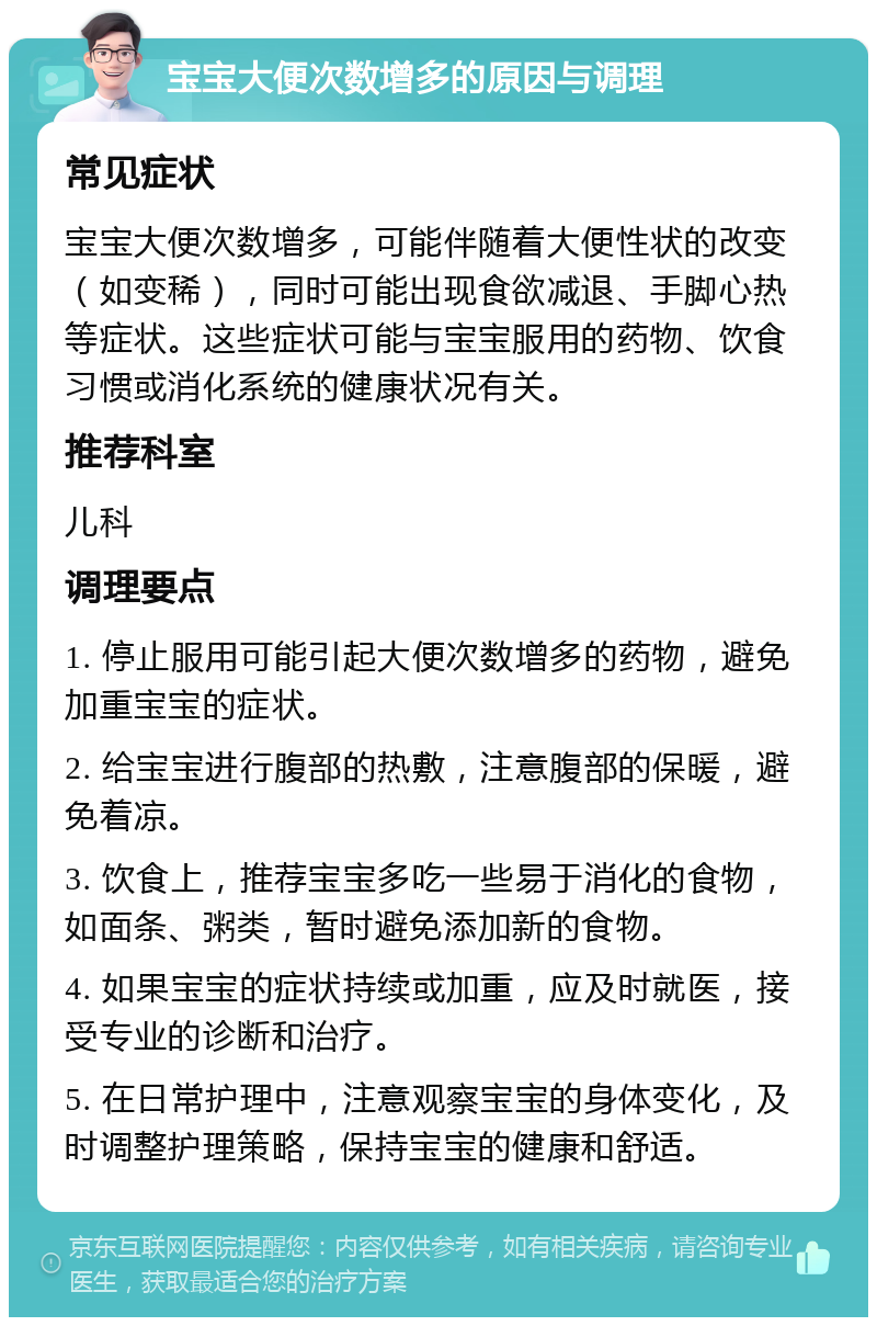 宝宝大便次数增多的原因与调理 常见症状 宝宝大便次数增多，可能伴随着大便性状的改变（如变稀），同时可能出现食欲减退、手脚心热等症状。这些症状可能与宝宝服用的药物、饮食习惯或消化系统的健康状况有关。 推荐科室 儿科 调理要点 1. 停止服用可能引起大便次数增多的药物，避免加重宝宝的症状。 2. 给宝宝进行腹部的热敷，注意腹部的保暖，避免着凉。 3. 饮食上，推荐宝宝多吃一些易于消化的食物，如面条、粥类，暂时避免添加新的食物。 4. 如果宝宝的症状持续或加重，应及时就医，接受专业的诊断和治疗。 5. 在日常护理中，注意观察宝宝的身体变化，及时调整护理策略，保持宝宝的健康和舒适。