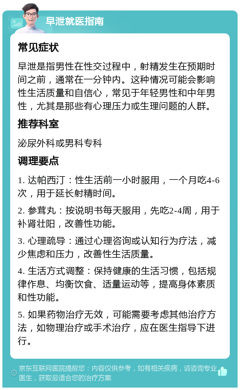 早泄就医指南 常见症状 早泄是指男性在性交过程中，射精发生在预期时间之前，通常在一分钟内。这种情况可能会影响性生活质量和自信心，常见于年轻男性和中年男性，尤其是那些有心理压力或生理问题的人群。 推荐科室 泌尿外科或男科专科 调理要点 1. 达帕西汀：性生活前一小时服用，一个月吃4-6次，用于延长射精时间。 2. 参茸丸：按说明书每天服用，先吃2-4周，用于补肾壮阳，改善性功能。 3. 心理疏导：通过心理咨询或认知行为疗法，减少焦虑和压力，改善性生活质量。 4. 生活方式调整：保持健康的生活习惯，包括规律作息、均衡饮食、适量运动等，提高身体素质和性功能。 5. 如果药物治疗无效，可能需要考虑其他治疗方法，如物理治疗或手术治疗，应在医生指导下进行。