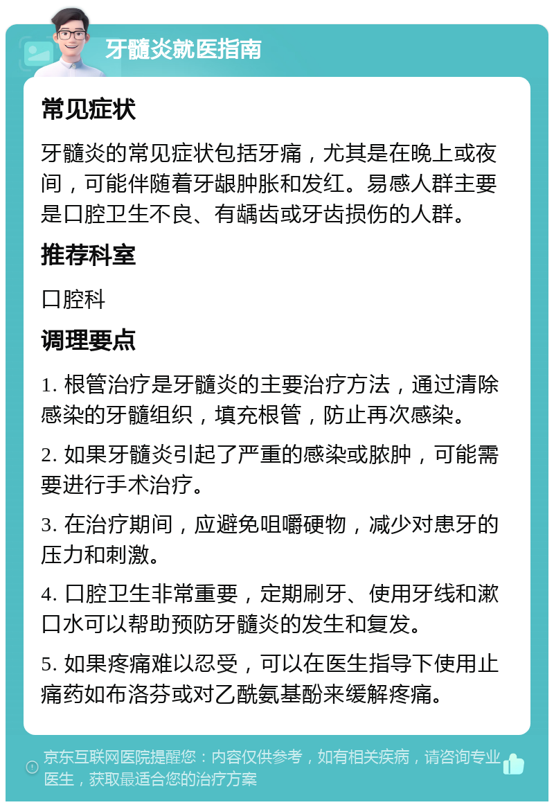 牙髓炎就医指南 常见症状 牙髓炎的常见症状包括牙痛，尤其是在晚上或夜间，可能伴随着牙龈肿胀和发红。易感人群主要是口腔卫生不良、有龋齿或牙齿损伤的人群。 推荐科室 口腔科 调理要点 1. 根管治疗是牙髓炎的主要治疗方法，通过清除感染的牙髓组织，填充根管，防止再次感染。 2. 如果牙髓炎引起了严重的感染或脓肿，可能需要进行手术治疗。 3. 在治疗期间，应避免咀嚼硬物，减少对患牙的压力和刺激。 4. 口腔卫生非常重要，定期刷牙、使用牙线和漱口水可以帮助预防牙髓炎的发生和复发。 5. 如果疼痛难以忍受，可以在医生指导下使用止痛药如布洛芬或对乙酰氨基酚来缓解疼痛。