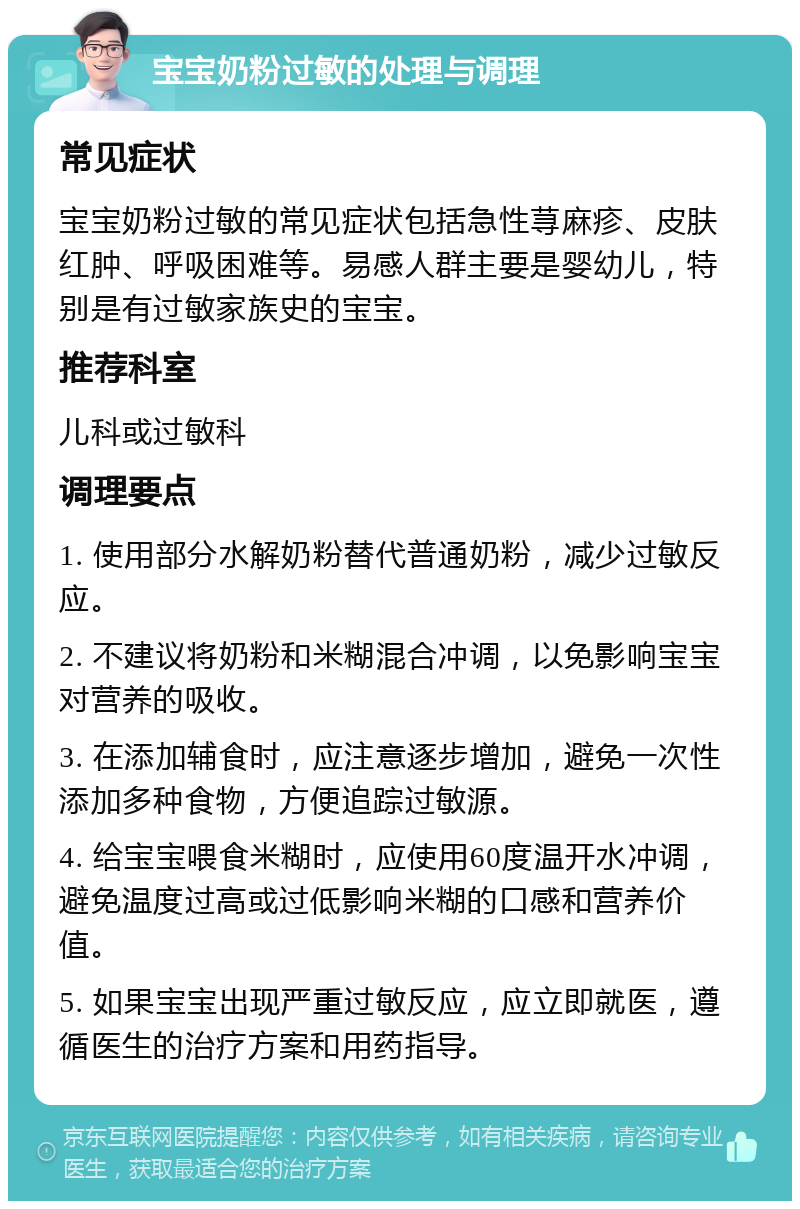 宝宝奶粉过敏的处理与调理 常见症状 宝宝奶粉过敏的常见症状包括急性荨麻疹、皮肤红肿、呼吸困难等。易感人群主要是婴幼儿，特别是有过敏家族史的宝宝。 推荐科室 儿科或过敏科 调理要点 1. 使用部分水解奶粉替代普通奶粉，减少过敏反应。 2. 不建议将奶粉和米糊混合冲调，以免影响宝宝对营养的吸收。 3. 在添加辅食时，应注意逐步增加，避免一次性添加多种食物，方便追踪过敏源。 4. 给宝宝喂食米糊时，应使用60度温开水冲调，避免温度过高或过低影响米糊的口感和营养价值。 5. 如果宝宝出现严重过敏反应，应立即就医，遵循医生的治疗方案和用药指导。