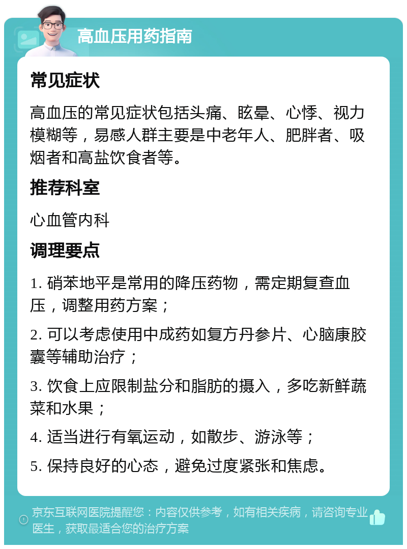 高血压用药指南 常见症状 高血压的常见症状包括头痛、眩晕、心悸、视力模糊等，易感人群主要是中老年人、肥胖者、吸烟者和高盐饮食者等。 推荐科室 心血管内科 调理要点 1. 硝苯地平是常用的降压药物，需定期复查血压，调整用药方案； 2. 可以考虑使用中成药如复方丹参片、心脑康胶囊等辅助治疗； 3. 饮食上应限制盐分和脂肪的摄入，多吃新鲜蔬菜和水果； 4. 适当进行有氧运动，如散步、游泳等； 5. 保持良好的心态，避免过度紧张和焦虑。