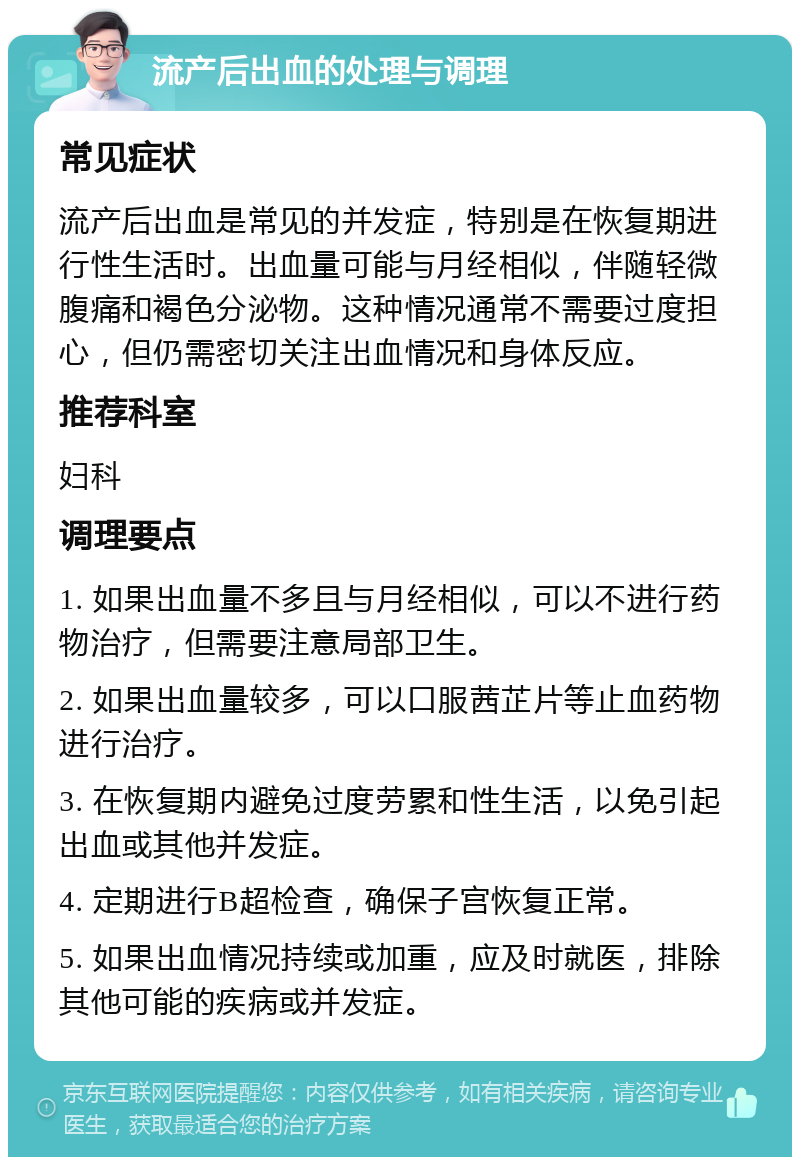 流产后出血的处理与调理 常见症状 流产后出血是常见的并发症，特别是在恢复期进行性生活时。出血量可能与月经相似，伴随轻微腹痛和褐色分泌物。这种情况通常不需要过度担心，但仍需密切关注出血情况和身体反应。 推荐科室 妇科 调理要点 1. 如果出血量不多且与月经相似，可以不进行药物治疗，但需要注意局部卫生。 2. 如果出血量较多，可以口服茜芷片等止血药物进行治疗。 3. 在恢复期内避免过度劳累和性生活，以免引起出血或其他并发症。 4. 定期进行B超检查，确保子宫恢复正常。 5. 如果出血情况持续或加重，应及时就医，排除其他可能的疾病或并发症。