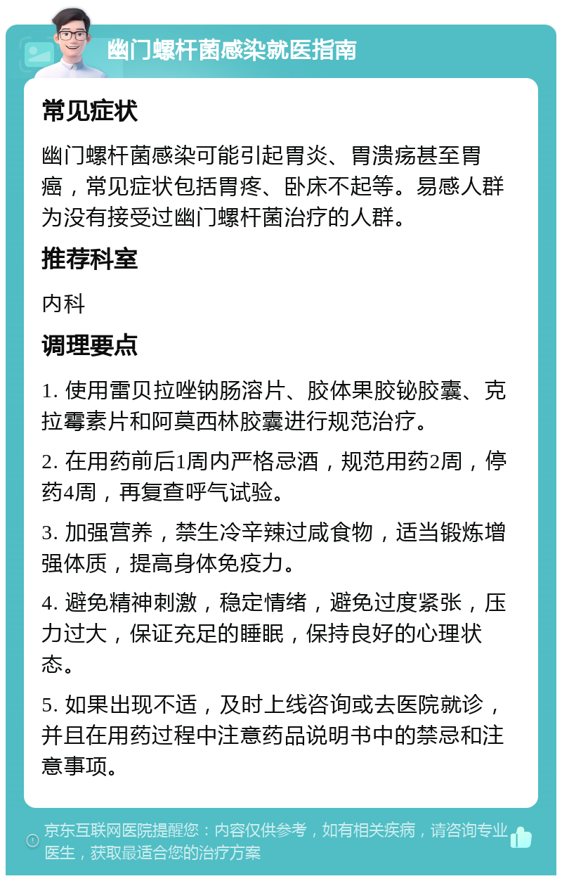 幽门螺杆菌感染就医指南 常见症状 幽门螺杆菌感染可能引起胃炎、胃溃疡甚至胃癌，常见症状包括胃疼、卧床不起等。易感人群为没有接受过幽门螺杆菌治疗的人群。 推荐科室 内科 调理要点 1. 使用雷贝拉唑钠肠溶片、胶体果胶铋胶囊、克拉霉素片和阿莫西林胶囊进行规范治疗。 2. 在用药前后1周内严格忌酒，规范用药2周，停药4周，再复查呼气试验。 3. 加强营养，禁生冷辛辣过咸食物，适当锻炼增强体质，提高身体免疫力。 4. 避免精神刺激，稳定情绪，避免过度紧张，压力过大，保证充足的睡眠，保持良好的心理状态。 5. 如果出现不适，及时上线咨询或去医院就诊，并且在用药过程中注意药品说明书中的禁忌和注意事项。