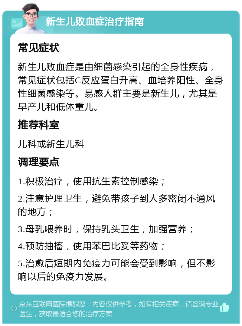 新生儿败血症治疗指南 常见症状 新生儿败血症是由细菌感染引起的全身性疾病，常见症状包括C反应蛋白升高、血培养阳性、全身性细菌感染等。易感人群主要是新生儿，尤其是早产儿和低体重儿。 推荐科室 儿科或新生儿科 调理要点 1.积极治疗，使用抗生素控制感染； 2.注意护理卫生，避免带孩子到人多密闭不通风的地方； 3.母乳喂养时，保持乳头卫生，加强营养； 4.预防抽搐，使用苯巴比妥等药物； 5.治愈后短期内免疫力可能会受到影响，但不影响以后的免疫力发展。