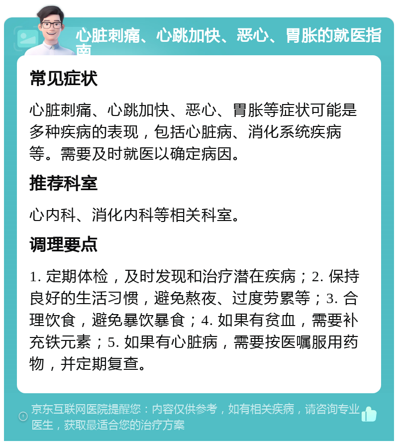 心脏刺痛、心跳加快、恶心、胃胀的就医指南 常见症状 心脏刺痛、心跳加快、恶心、胃胀等症状可能是多种疾病的表现，包括心脏病、消化系统疾病等。需要及时就医以确定病因。 推荐科室 心内科、消化内科等相关科室。 调理要点 1. 定期体检，及时发现和治疗潜在疾病；2. 保持良好的生活习惯，避免熬夜、过度劳累等；3. 合理饮食，避免暴饮暴食；4. 如果有贫血，需要补充铁元素；5. 如果有心脏病，需要按医嘱服用药物，并定期复查。