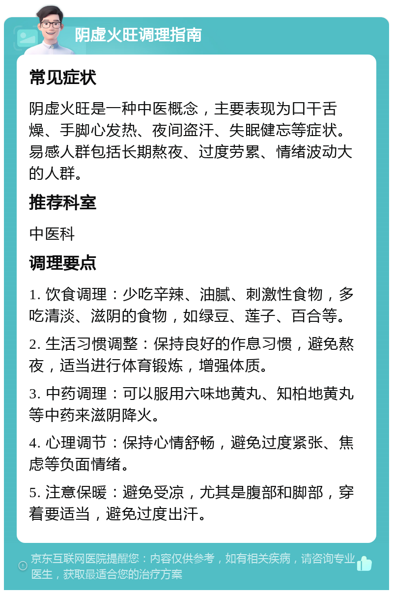 阴虚火旺调理指南 常见症状 阴虚火旺是一种中医概念，主要表现为口干舌燥、手脚心发热、夜间盗汗、失眠健忘等症状。易感人群包括长期熬夜、过度劳累、情绪波动大的人群。 推荐科室 中医科 调理要点 1. 饮食调理：少吃辛辣、油腻、刺激性食物，多吃清淡、滋阴的食物，如绿豆、莲子、百合等。 2. 生活习惯调整：保持良好的作息习惯，避免熬夜，适当进行体育锻炼，增强体质。 3. 中药调理：可以服用六味地黄丸、知柏地黄丸等中药来滋阴降火。 4. 心理调节：保持心情舒畅，避免过度紧张、焦虑等负面情绪。 5. 注意保暖：避免受凉，尤其是腹部和脚部，穿着要适当，避免过度出汗。