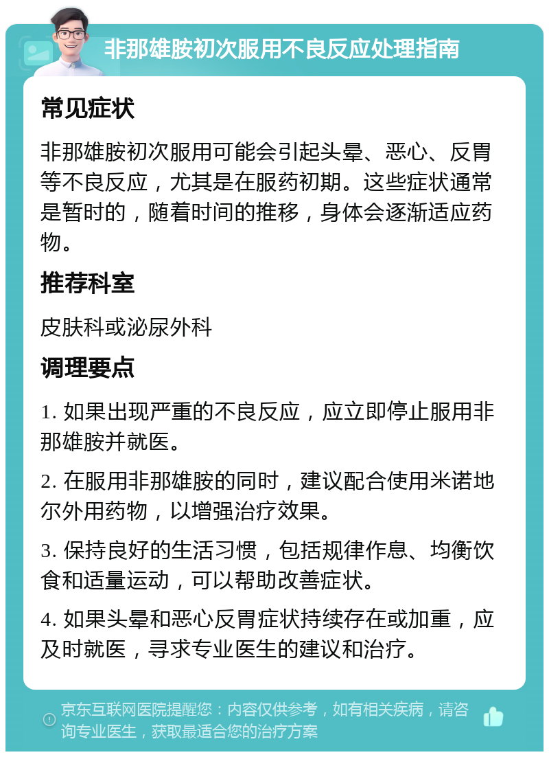 非那雄胺初次服用不良反应处理指南 常见症状 非那雄胺初次服用可能会引起头晕、恶心、反胃等不良反应，尤其是在服药初期。这些症状通常是暂时的，随着时间的推移，身体会逐渐适应药物。 推荐科室 皮肤科或泌尿外科 调理要点 1. 如果出现严重的不良反应，应立即停止服用非那雄胺并就医。 2. 在服用非那雄胺的同时，建议配合使用米诺地尔外用药物，以增强治疗效果。 3. 保持良好的生活习惯，包括规律作息、均衡饮食和适量运动，可以帮助改善症状。 4. 如果头晕和恶心反胃症状持续存在或加重，应及时就医，寻求专业医生的建议和治疗。