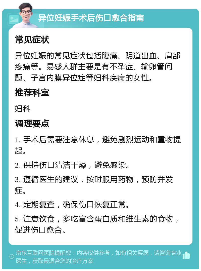 异位妊娠手术后伤口愈合指南 常见症状 异位妊娠的常见症状包括腹痛、阴道出血、肩部疼痛等。易感人群主要是有不孕症、输卵管问题、子宫内膜异位症等妇科疾病的女性。 推荐科室 妇科 调理要点 1. 手术后需要注意休息，避免剧烈运动和重物提起。 2. 保持伤口清洁干燥，避免感染。 3. 遵循医生的建议，按时服用药物，预防并发症。 4. 定期复查，确保伤口恢复正常。 5. 注意饮食，多吃富含蛋白质和维生素的食物，促进伤口愈合。