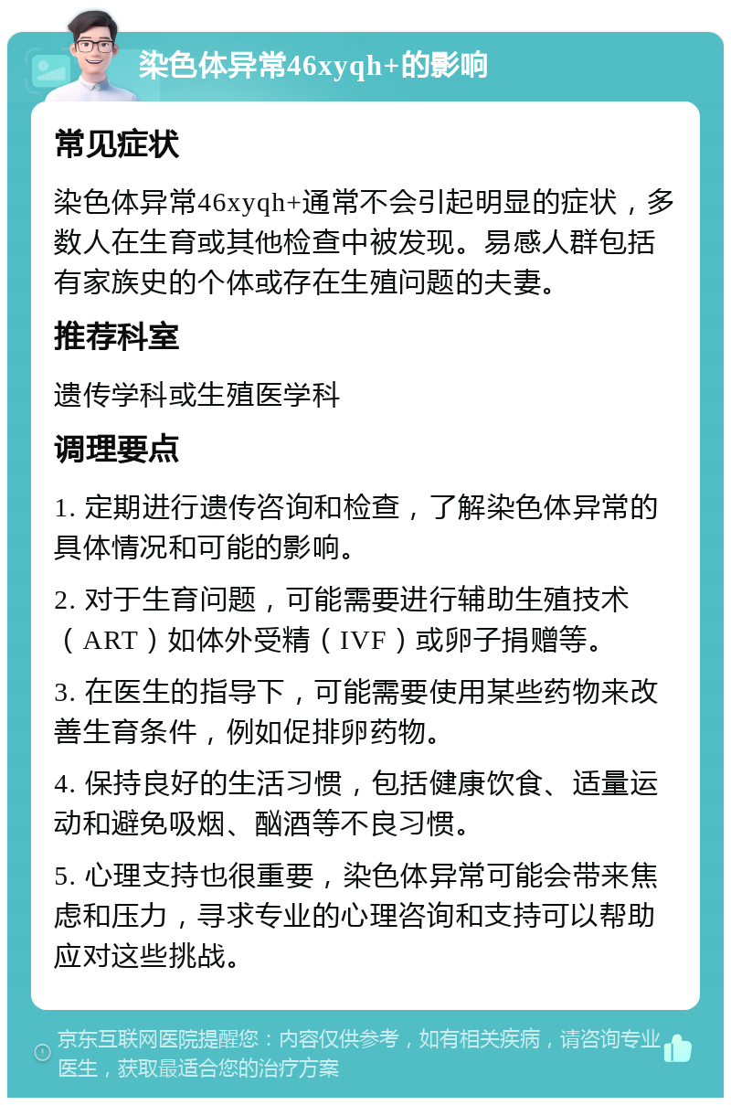 染色体异常46xyqh+的影响 常见症状 染色体异常46xyqh+通常不会引起明显的症状，多数人在生育或其他检查中被发现。易感人群包括有家族史的个体或存在生殖问题的夫妻。 推荐科室 遗传学科或生殖医学科 调理要点 1. 定期进行遗传咨询和检查，了解染色体异常的具体情况和可能的影响。 2. 对于生育问题，可能需要进行辅助生殖技术（ART）如体外受精（IVF）或卵子捐赠等。 3. 在医生的指导下，可能需要使用某些药物来改善生育条件，例如促排卵药物。 4. 保持良好的生活习惯，包括健康饮食、适量运动和避免吸烟、酗酒等不良习惯。 5. 心理支持也很重要，染色体异常可能会带来焦虑和压力，寻求专业的心理咨询和支持可以帮助应对这些挑战。