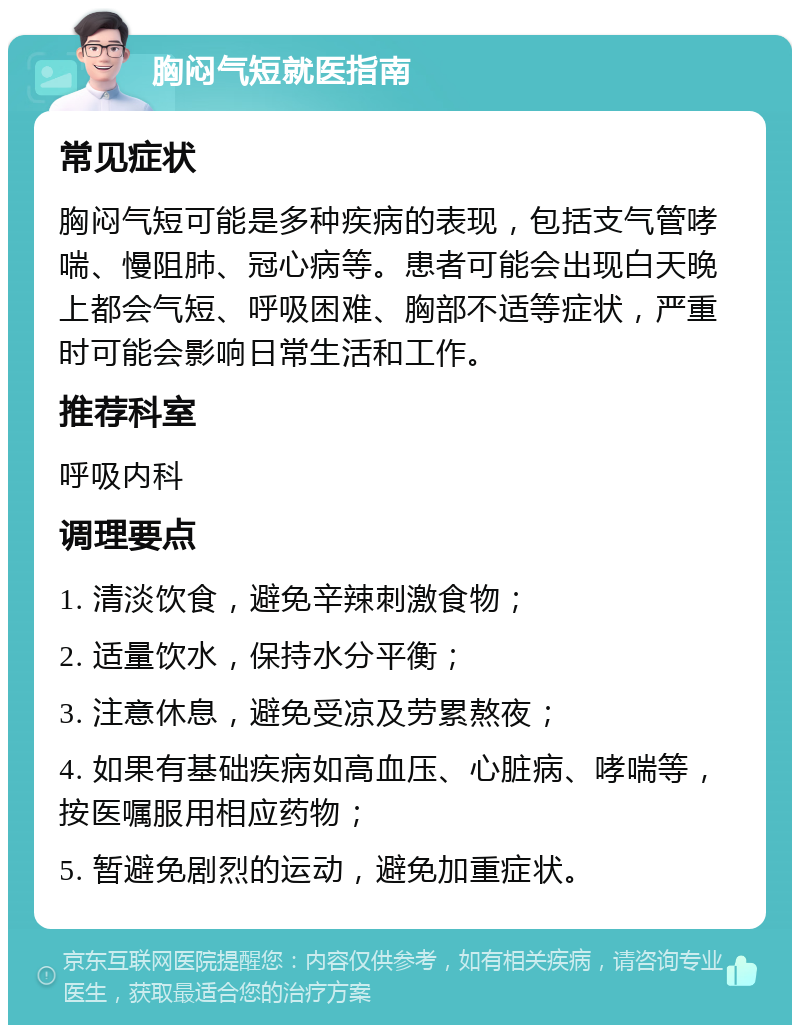 胸闷气短就医指南 常见症状 胸闷气短可能是多种疾病的表现，包括支气管哮喘、慢阻肺、冠心病等。患者可能会出现白天晚上都会气短、呼吸困难、胸部不适等症状，严重时可能会影响日常生活和工作。 推荐科室 呼吸内科 调理要点 1. 清淡饮食，避免辛辣刺激食物； 2. 适量饮水，保持水分平衡； 3. 注意休息，避免受凉及劳累熬夜； 4. 如果有基础疾病如高血压、心脏病、哮喘等，按医嘱服用相应药物； 5. 暂避免剧烈的运动，避免加重症状。