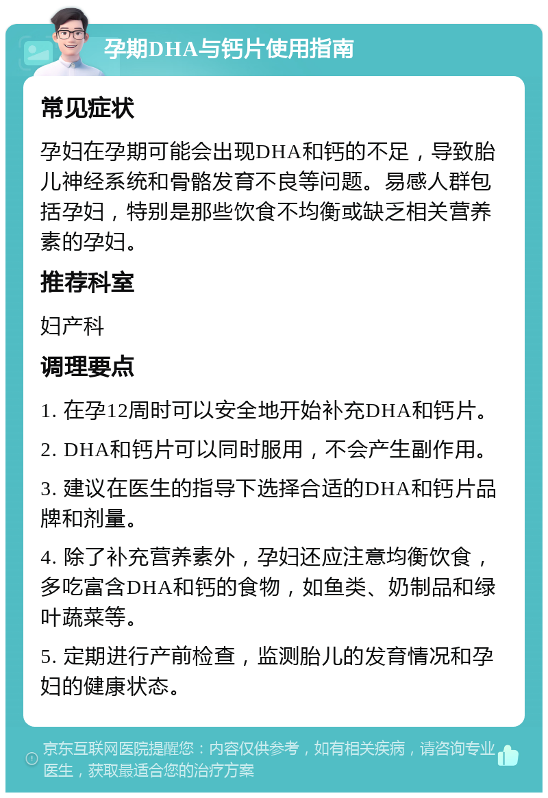 孕期DHA与钙片使用指南 常见症状 孕妇在孕期可能会出现DHA和钙的不足，导致胎儿神经系统和骨骼发育不良等问题。易感人群包括孕妇，特别是那些饮食不均衡或缺乏相关营养素的孕妇。 推荐科室 妇产科 调理要点 1. 在孕12周时可以安全地开始补充DHA和钙片。 2. DHA和钙片可以同时服用，不会产生副作用。 3. 建议在医生的指导下选择合适的DHA和钙片品牌和剂量。 4. 除了补充营养素外，孕妇还应注意均衡饮食，多吃富含DHA和钙的食物，如鱼类、奶制品和绿叶蔬菜等。 5. 定期进行产前检查，监测胎儿的发育情况和孕妇的健康状态。